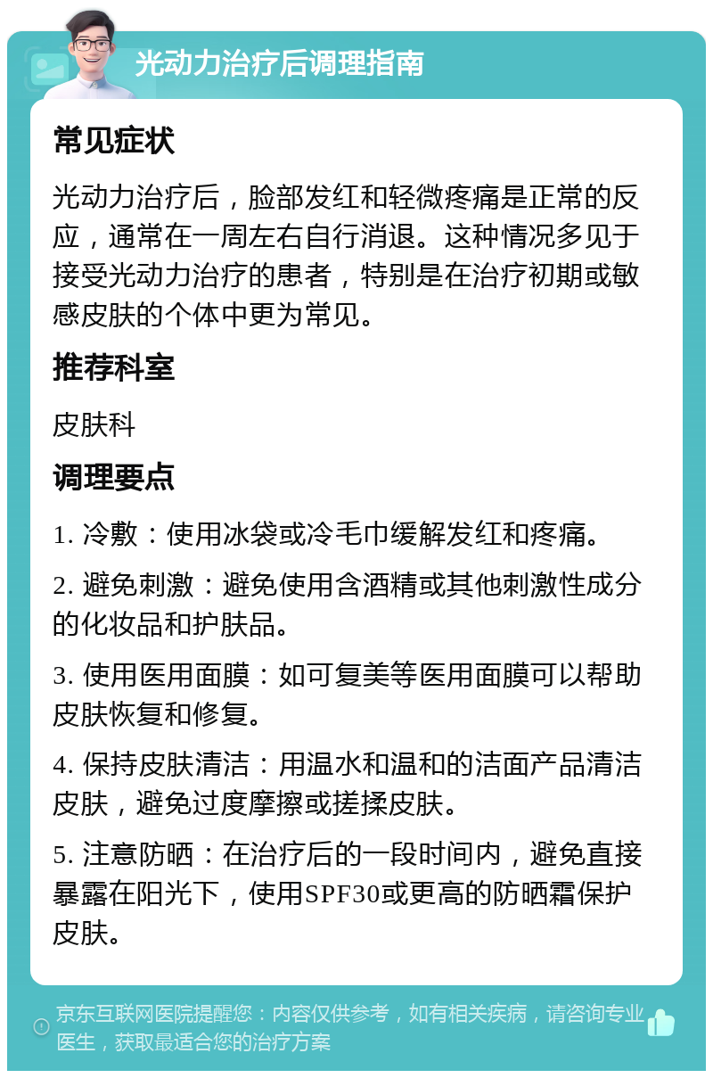 光动力治疗后调理指南 常见症状 光动力治疗后，脸部发红和轻微疼痛是正常的反应，通常在一周左右自行消退。这种情况多见于接受光动力治疗的患者，特别是在治疗初期或敏感皮肤的个体中更为常见。 推荐科室 皮肤科 调理要点 1. 冷敷：使用冰袋或冷毛巾缓解发红和疼痛。 2. 避免刺激：避免使用含酒精或其他刺激性成分的化妆品和护肤品。 3. 使用医用面膜：如可复美等医用面膜可以帮助皮肤恢复和修复。 4. 保持皮肤清洁：用温水和温和的洁面产品清洁皮肤，避免过度摩擦或搓揉皮肤。 5. 注意防晒：在治疗后的一段时间内，避免直接暴露在阳光下，使用SPF30或更高的防晒霜保护皮肤。