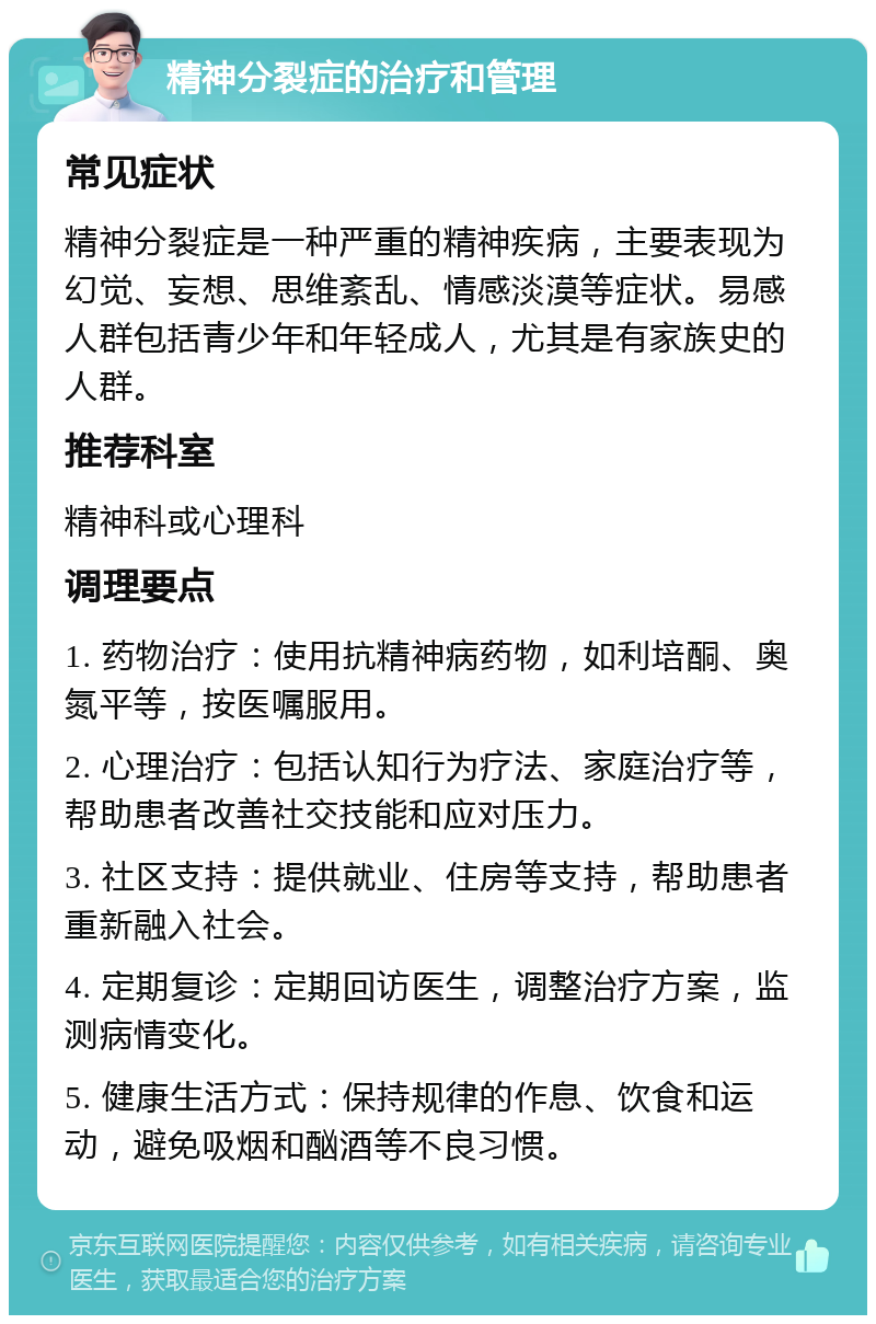 精神分裂症的治疗和管理 常见症状 精神分裂症是一种严重的精神疾病，主要表现为幻觉、妄想、思维紊乱、情感淡漠等症状。易感人群包括青少年和年轻成人，尤其是有家族史的人群。 推荐科室 精神科或心理科 调理要点 1. 药物治疗：使用抗精神病药物，如利培酮、奥氮平等，按医嘱服用。 2. 心理治疗：包括认知行为疗法、家庭治疗等，帮助患者改善社交技能和应对压力。 3. 社区支持：提供就业、住房等支持，帮助患者重新融入社会。 4. 定期复诊：定期回访医生，调整治疗方案，监测病情变化。 5. 健康生活方式：保持规律的作息、饮食和运动，避免吸烟和酗酒等不良习惯。