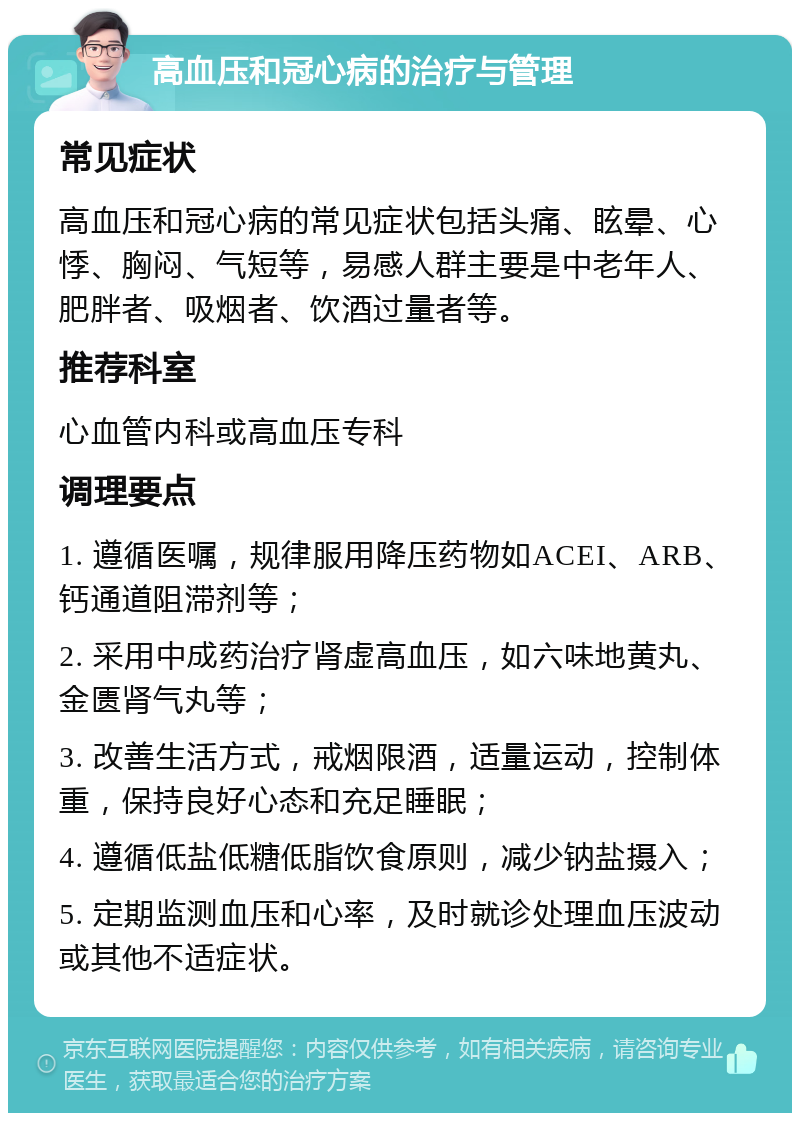 高血压和冠心病的治疗与管理 常见症状 高血压和冠心病的常见症状包括头痛、眩晕、心悸、胸闷、气短等，易感人群主要是中老年人、肥胖者、吸烟者、饮酒过量者等。 推荐科室 心血管内科或高血压专科 调理要点 1. 遵循医嘱，规律服用降压药物如ACEI、ARB、钙通道阻滞剂等； 2. 采用中成药治疗肾虚高血压，如六味地黄丸、金匮肾气丸等； 3. 改善生活方式，戒烟限酒，适量运动，控制体重，保持良好心态和充足睡眠； 4. 遵循低盐低糖低脂饮食原则，减少钠盐摄入； 5. 定期监测血压和心率，及时就诊处理血压波动或其他不适症状。