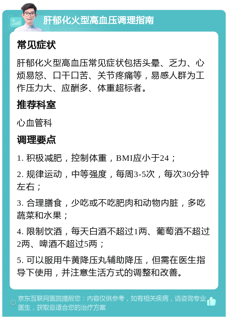 肝郁化火型高血压调理指南 常见症状 肝郁化火型高血压常见症状包括头晕、乏力、心烦易怒、口干口苦、关节疼痛等，易感人群为工作压力大、应酬多、体重超标者。 推荐科室 心血管科 调理要点 1. 积极减肥，控制体重，BMI应小于24； 2. 规律运动，中等强度，每周3-5次，每次30分钟左右； 3. 合理膳食，少吃或不吃肥肉和动物内脏，多吃蔬菜和水果； 4. 限制饮酒，每天白酒不超过1两、葡萄酒不超过2两、啤酒不超过5两； 5. 可以服用牛黄降压丸辅助降压，但需在医生指导下使用，并注意生活方式的调整和改善。