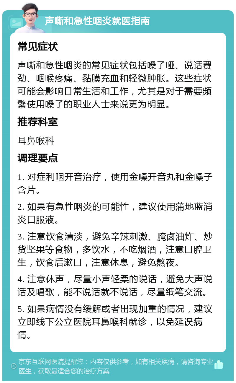 声嘶和急性咽炎就医指南 常见症状 声嘶和急性咽炎的常见症状包括嗓子哑、说话费劲、咽喉疼痛、黏膜充血和轻微肿胀。这些症状可能会影响日常生活和工作，尤其是对于需要频繁使用嗓子的职业人士来说更为明显。 推荐科室 耳鼻喉科 调理要点 1. 对症利咽开音治疗，使用金嗓开音丸和金嗓子含片。 2. 如果有急性咽炎的可能性，建议使用蒲地蓝消炎口服液。 3. 注意饮食清淡，避免辛辣刺激、腌卤油炸、炒货坚果等食物，多饮水，不吃烟酒，注意口腔卫生，饮食后漱口，注意休息，避免熬夜。 4. 注意休声，尽量小声轻柔的说话，避免大声说话及唱歌，能不说话就不说话，尽量纸笔交流。 5. 如果病情没有缓解或者出现加重的情况，建议立即线下公立医院耳鼻喉科就诊，以免延误病情。