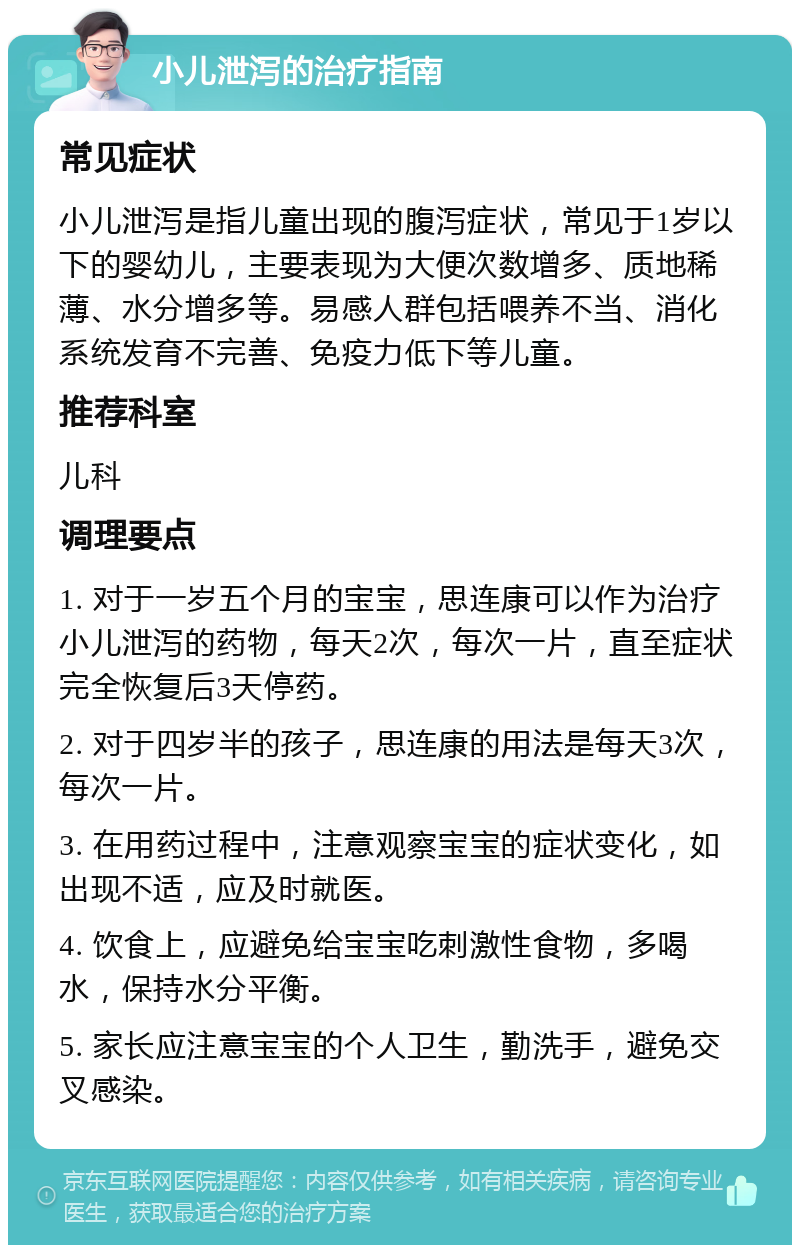 小儿泄泻的治疗指南 常见症状 小儿泄泻是指儿童出现的腹泻症状，常见于1岁以下的婴幼儿，主要表现为大便次数增多、质地稀薄、水分增多等。易感人群包括喂养不当、消化系统发育不完善、免疫力低下等儿童。 推荐科室 儿科 调理要点 1. 对于一岁五个月的宝宝，思连康可以作为治疗小儿泄泻的药物，每天2次，每次一片，直至症状完全恢复后3天停药。 2. 对于四岁半的孩子，思连康的用法是每天3次，每次一片。 3. 在用药过程中，注意观察宝宝的症状变化，如出现不适，应及时就医。 4. 饮食上，应避免给宝宝吃刺激性食物，多喝水，保持水分平衡。 5. 家长应注意宝宝的个人卫生，勤洗手，避免交叉感染。