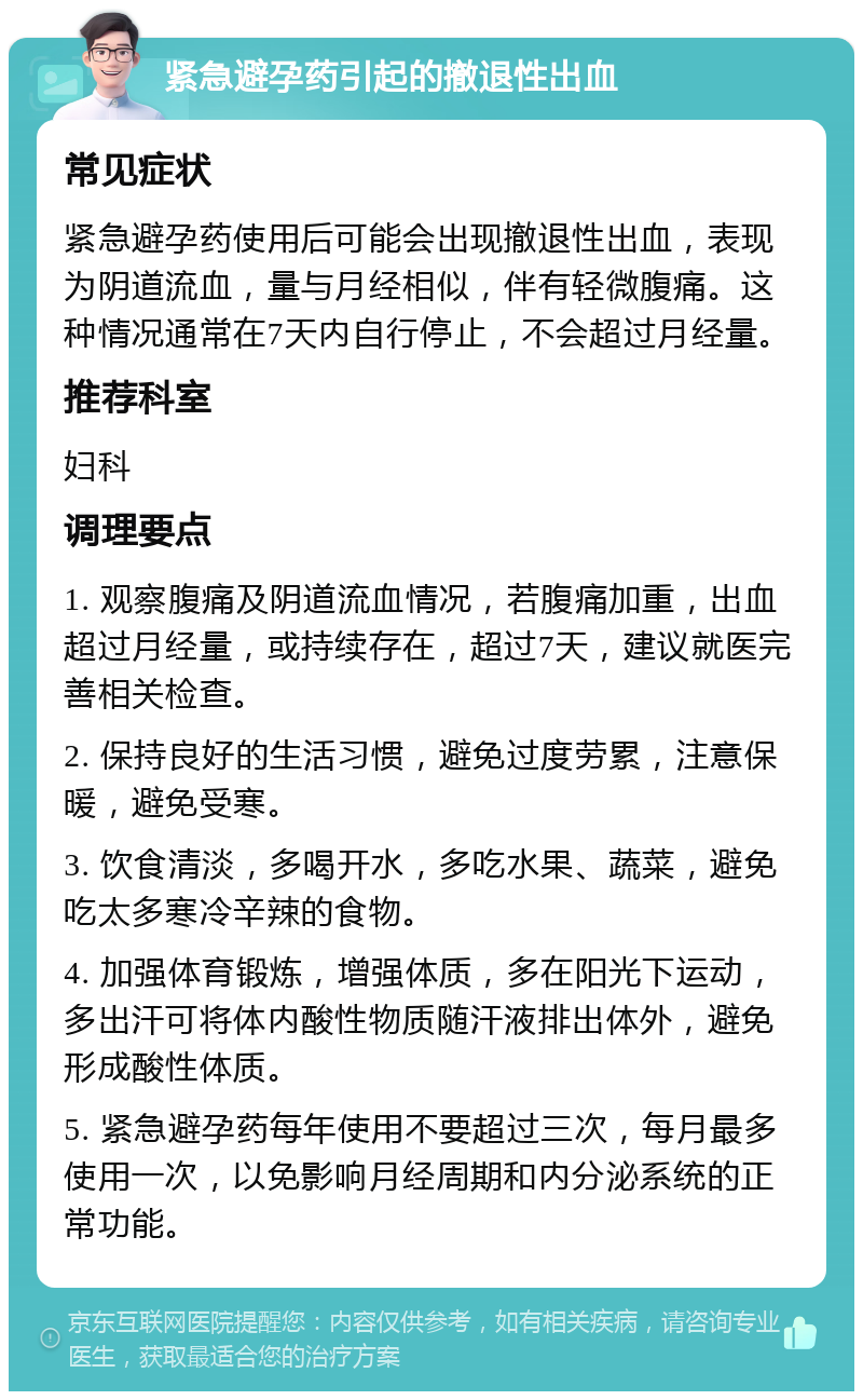 紧急避孕药引起的撤退性出血 常见症状 紧急避孕药使用后可能会出现撤退性出血，表现为阴道流血，量与月经相似，伴有轻微腹痛。这种情况通常在7天内自行停止，不会超过月经量。 推荐科室 妇科 调理要点 1. 观察腹痛及阴道流血情况，若腹痛加重，出血超过月经量，或持续存在，超过7天，建议就医完善相关检查。 2. 保持良好的生活习惯，避免过度劳累，注意保暖，避免受寒。 3. 饮食清淡，多喝开水，多吃水果、蔬菜，避免吃太多寒冷辛辣的食物。 4. 加强体育锻炼，增强体质，多在阳光下运动，多出汗可将体内酸性物质随汗液排出体外，避免形成酸性体质。 5. 紧急避孕药每年使用不要超过三次，每月最多使用一次，以免影响月经周期和内分泌系统的正常功能。