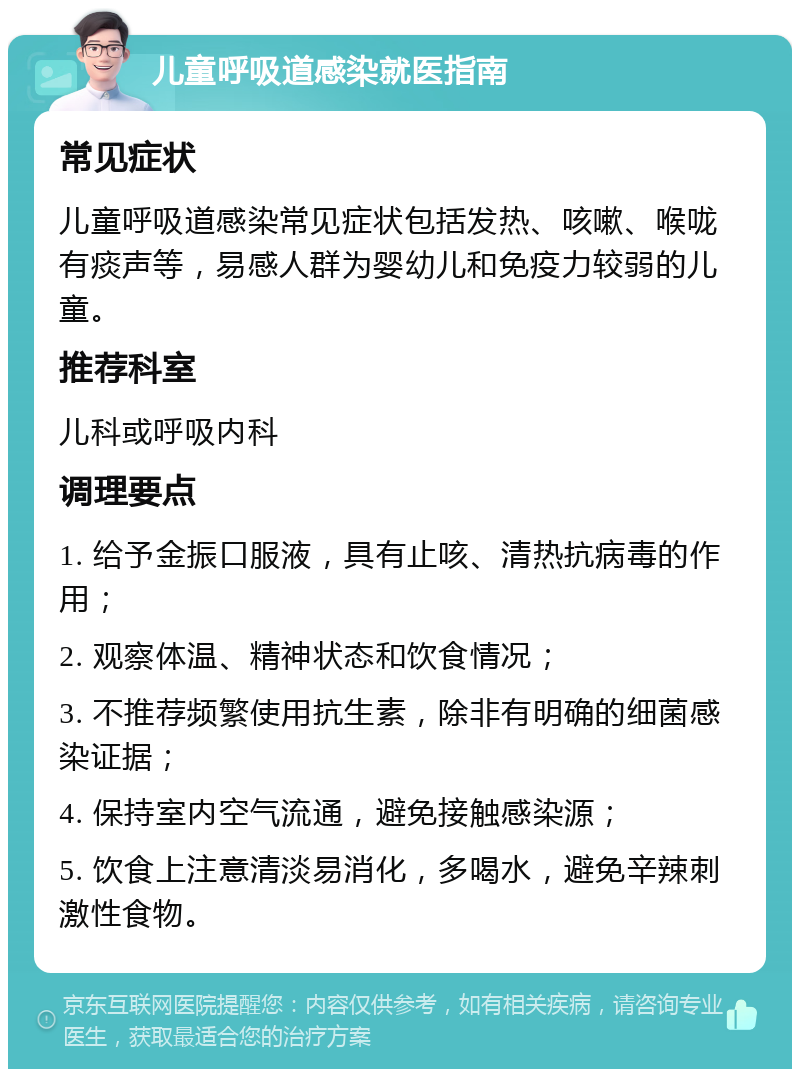 儿童呼吸道感染就医指南 常见症状 儿童呼吸道感染常见症状包括发热、咳嗽、喉咙有痰声等，易感人群为婴幼儿和免疫力较弱的儿童。 推荐科室 儿科或呼吸内科 调理要点 1. 给予金振口服液，具有止咳、清热抗病毒的作用； 2. 观察体温、精神状态和饮食情况； 3. 不推荐频繁使用抗生素，除非有明确的细菌感染证据； 4. 保持室内空气流通，避免接触感染源； 5. 饮食上注意清淡易消化，多喝水，避免辛辣刺激性食物。