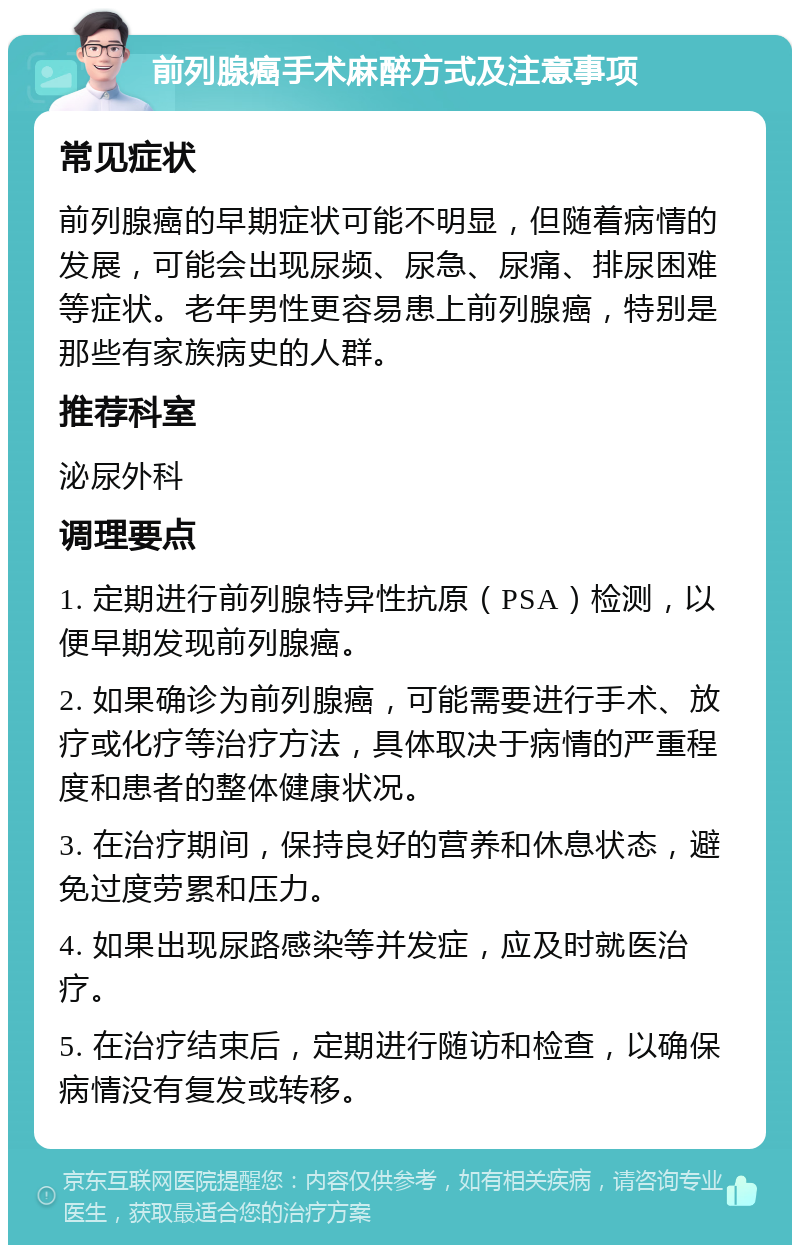 前列腺癌手术麻醉方式及注意事项 常见症状 前列腺癌的早期症状可能不明显，但随着病情的发展，可能会出现尿频、尿急、尿痛、排尿困难等症状。老年男性更容易患上前列腺癌，特别是那些有家族病史的人群。 推荐科室 泌尿外科 调理要点 1. 定期进行前列腺特异性抗原（PSA）检测，以便早期发现前列腺癌。 2. 如果确诊为前列腺癌，可能需要进行手术、放疗或化疗等治疗方法，具体取决于病情的严重程度和患者的整体健康状况。 3. 在治疗期间，保持良好的营养和休息状态，避免过度劳累和压力。 4. 如果出现尿路感染等并发症，应及时就医治疗。 5. 在治疗结束后，定期进行随访和检查，以确保病情没有复发或转移。