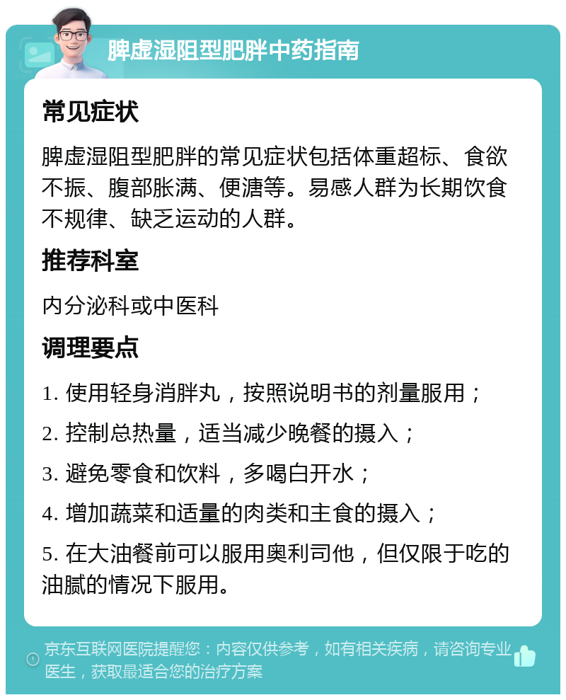 脾虚湿阻型肥胖中药指南 常见症状 脾虚湿阻型肥胖的常见症状包括体重超标、食欲不振、腹部胀满、便溏等。易感人群为长期饮食不规律、缺乏运动的人群。 推荐科室 内分泌科或中医科 调理要点 1. 使用轻身消胖丸，按照说明书的剂量服用； 2. 控制总热量，适当减少晚餐的摄入； 3. 避免零食和饮料，多喝白开水； 4. 增加蔬菜和适量的肉类和主食的摄入； 5. 在大油餐前可以服用奥利司他，但仅限于吃的油腻的情况下服用。