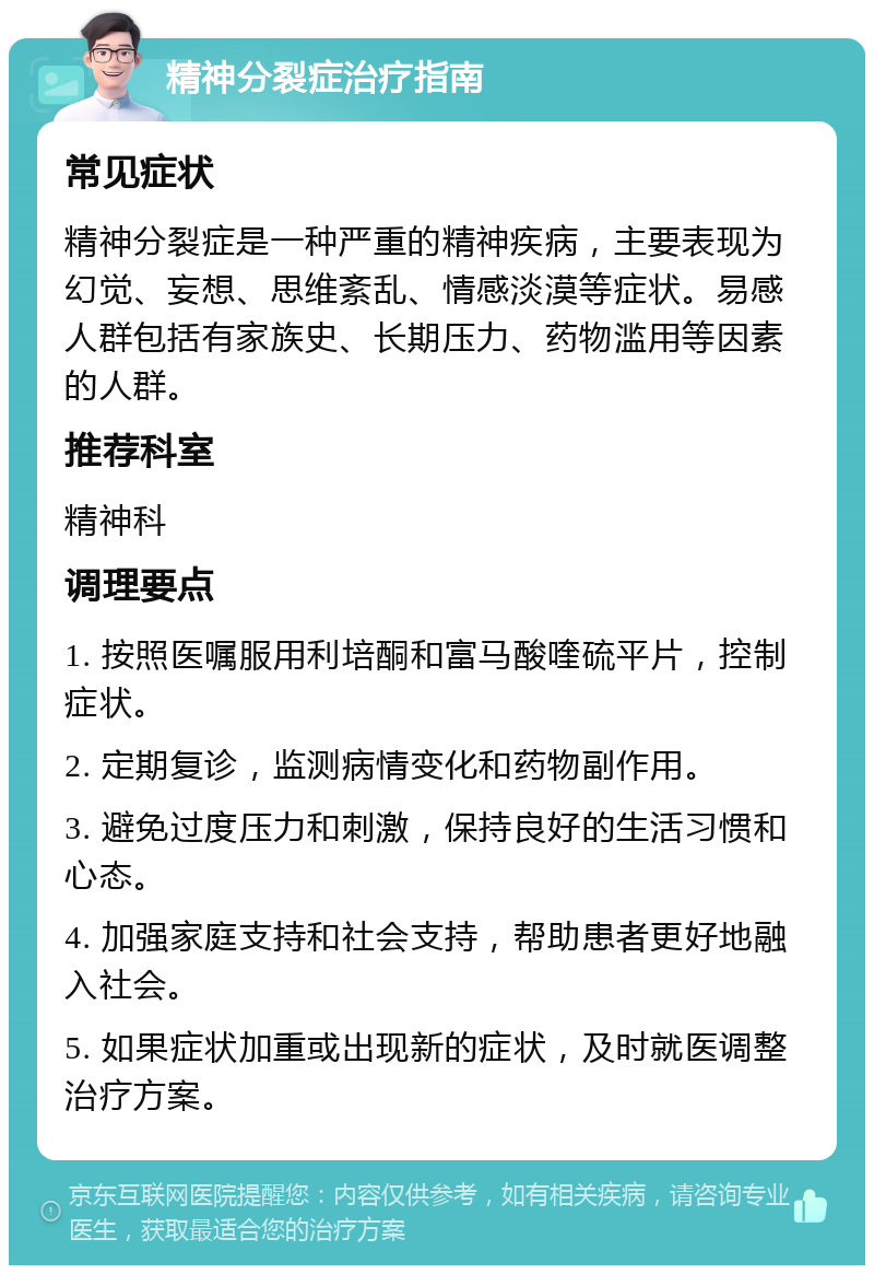 精神分裂症治疗指南 常见症状 精神分裂症是一种严重的精神疾病，主要表现为幻觉、妄想、思维紊乱、情感淡漠等症状。易感人群包括有家族史、长期压力、药物滥用等因素的人群。 推荐科室 精神科 调理要点 1. 按照医嘱服用利培酮和富马酸喹硫平片，控制症状。 2. 定期复诊，监测病情变化和药物副作用。 3. 避免过度压力和刺激，保持良好的生活习惯和心态。 4. 加强家庭支持和社会支持，帮助患者更好地融入社会。 5. 如果症状加重或出现新的症状，及时就医调整治疗方案。