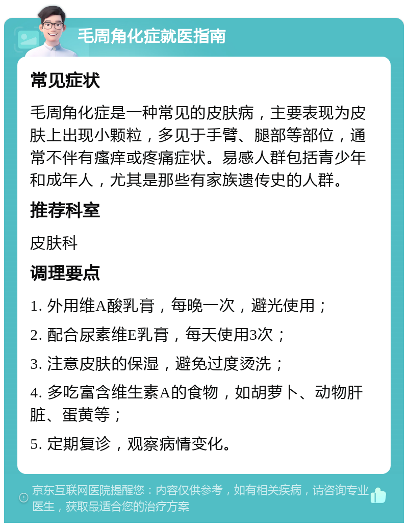 毛周角化症就医指南 常见症状 毛周角化症是一种常见的皮肤病，主要表现为皮肤上出现小颗粒，多见于手臂、腿部等部位，通常不伴有瘙痒或疼痛症状。易感人群包括青少年和成年人，尤其是那些有家族遗传史的人群。 推荐科室 皮肤科 调理要点 1. 外用维A酸乳膏，每晚一次，避光使用； 2. 配合尿素维E乳膏，每天使用3次； 3. 注意皮肤的保湿，避免过度烫洗； 4. 多吃富含维生素A的食物，如胡萝卜、动物肝脏、蛋黄等； 5. 定期复诊，观察病情变化。