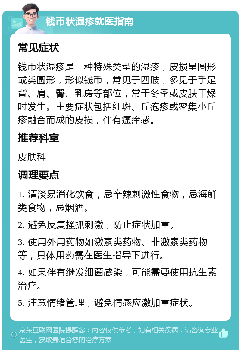 钱币状湿疹就医指南 常见症状 钱币状湿疹是一种特殊类型的湿疹，皮损呈圆形或类圆形，形似钱币，常见于四肢，多见于手足背、肩、臀、乳房等部位，常于冬季或皮肤干燥时发生。主要症状包括红斑、丘疱疹或密集小丘疹融合而成的皮损，伴有瘙痒感。 推荐科室 皮肤科 调理要点 1. 清淡易消化饮食，忌辛辣刺激性食物，忌海鲜类食物，忌烟酒。 2. 避免反复搔抓刺激，防止症状加重。 3. 使用外用药物如激素类药物、非激素类药物等，具体用药需在医生指导下进行。 4. 如果伴有继发细菌感染，可能需要使用抗生素治疗。 5. 注意情绪管理，避免情感应激加重症状。