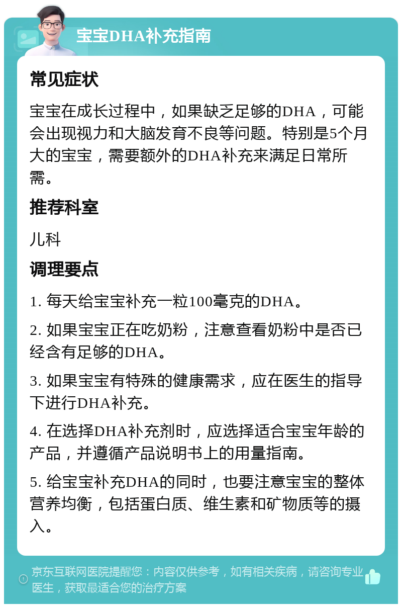 宝宝DHA补充指南 常见症状 宝宝在成长过程中，如果缺乏足够的DHA，可能会出现视力和大脑发育不良等问题。特别是5个月大的宝宝，需要额外的DHA补充来满足日常所需。 推荐科室 儿科 调理要点 1. 每天给宝宝补充一粒100毫克的DHA。 2. 如果宝宝正在吃奶粉，注意查看奶粉中是否已经含有足够的DHA。 3. 如果宝宝有特殊的健康需求，应在医生的指导下进行DHA补充。 4. 在选择DHA补充剂时，应选择适合宝宝年龄的产品，并遵循产品说明书上的用量指南。 5. 给宝宝补充DHA的同时，也要注意宝宝的整体营养均衡，包括蛋白质、维生素和矿物质等的摄入。