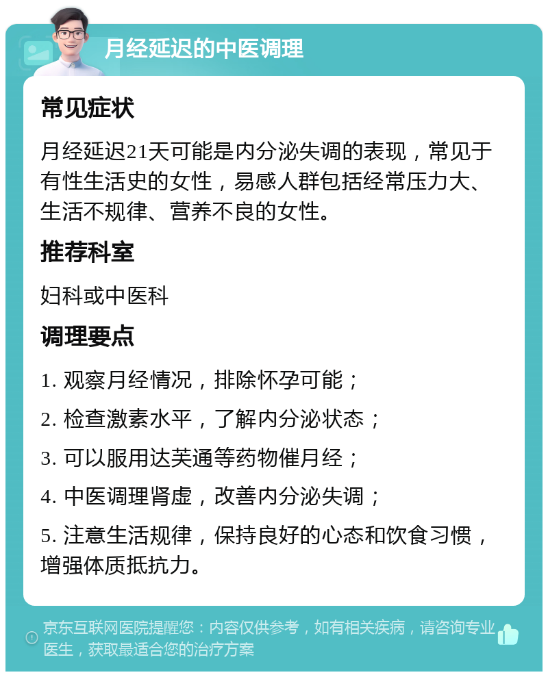 月经延迟的中医调理 常见症状 月经延迟21天可能是内分泌失调的表现，常见于有性生活史的女性，易感人群包括经常压力大、生活不规律、营养不良的女性。 推荐科室 妇科或中医科 调理要点 1. 观察月经情况，排除怀孕可能； 2. 检查激素水平，了解内分泌状态； 3. 可以服用达芙通等药物催月经； 4. 中医调理肾虚，改善内分泌失调； 5. 注意生活规律，保持良好的心态和饮食习惯，增强体质抵抗力。