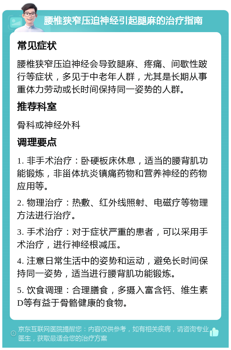 腰椎狭窄压迫神经引起腿麻的治疗指南 常见症状 腰椎狭窄压迫神经会导致腿麻、疼痛、间歇性跛行等症状，多见于中老年人群，尤其是长期从事重体力劳动或长时间保持同一姿势的人群。 推荐科室 骨科或神经外科 调理要点 1. 非手术治疗：卧硬板床休息，适当的腰背肌功能锻炼，非甾体抗炎镇痛药物和营养神经的药物应用等。 2. 物理治疗：热敷、红外线照射、电磁疗等物理方法进行治疗。 3. 手术治疗：对于症状严重的患者，可以采用手术治疗，进行神经根减压。 4. 注意日常生活中的姿势和运动，避免长时间保持同一姿势，适当进行腰背肌功能锻炼。 5. 饮食调理：合理膳食，多摄入富含钙、维生素D等有益于骨骼健康的食物。