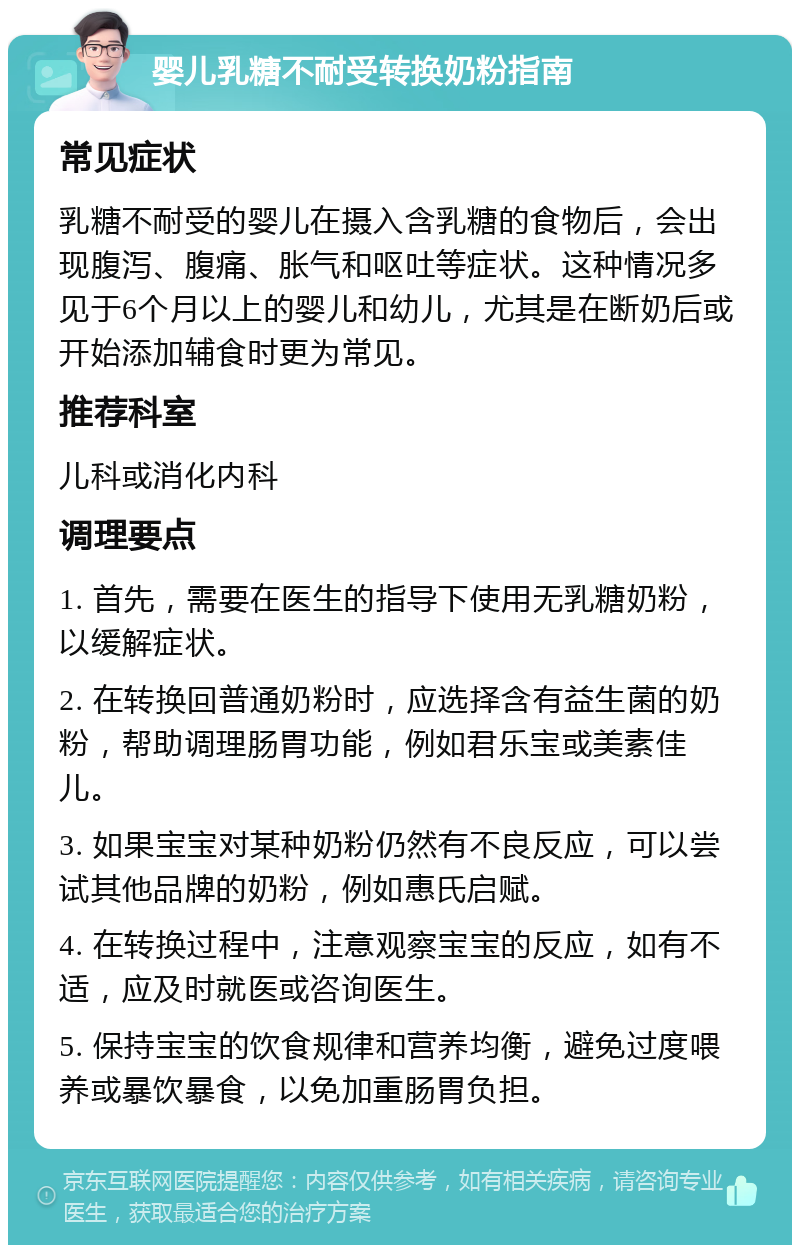 婴儿乳糖不耐受转换奶粉指南 常见症状 乳糖不耐受的婴儿在摄入含乳糖的食物后，会出现腹泻、腹痛、胀气和呕吐等症状。这种情况多见于6个月以上的婴儿和幼儿，尤其是在断奶后或开始添加辅食时更为常见。 推荐科室 儿科或消化内科 调理要点 1. 首先，需要在医生的指导下使用无乳糖奶粉，以缓解症状。 2. 在转换回普通奶粉时，应选择含有益生菌的奶粉，帮助调理肠胃功能，例如君乐宝或美素佳儿。 3. 如果宝宝对某种奶粉仍然有不良反应，可以尝试其他品牌的奶粉，例如惠氏启赋。 4. 在转换过程中，注意观察宝宝的反应，如有不适，应及时就医或咨询医生。 5. 保持宝宝的饮食规律和营养均衡，避免过度喂养或暴饮暴食，以免加重肠胃负担。