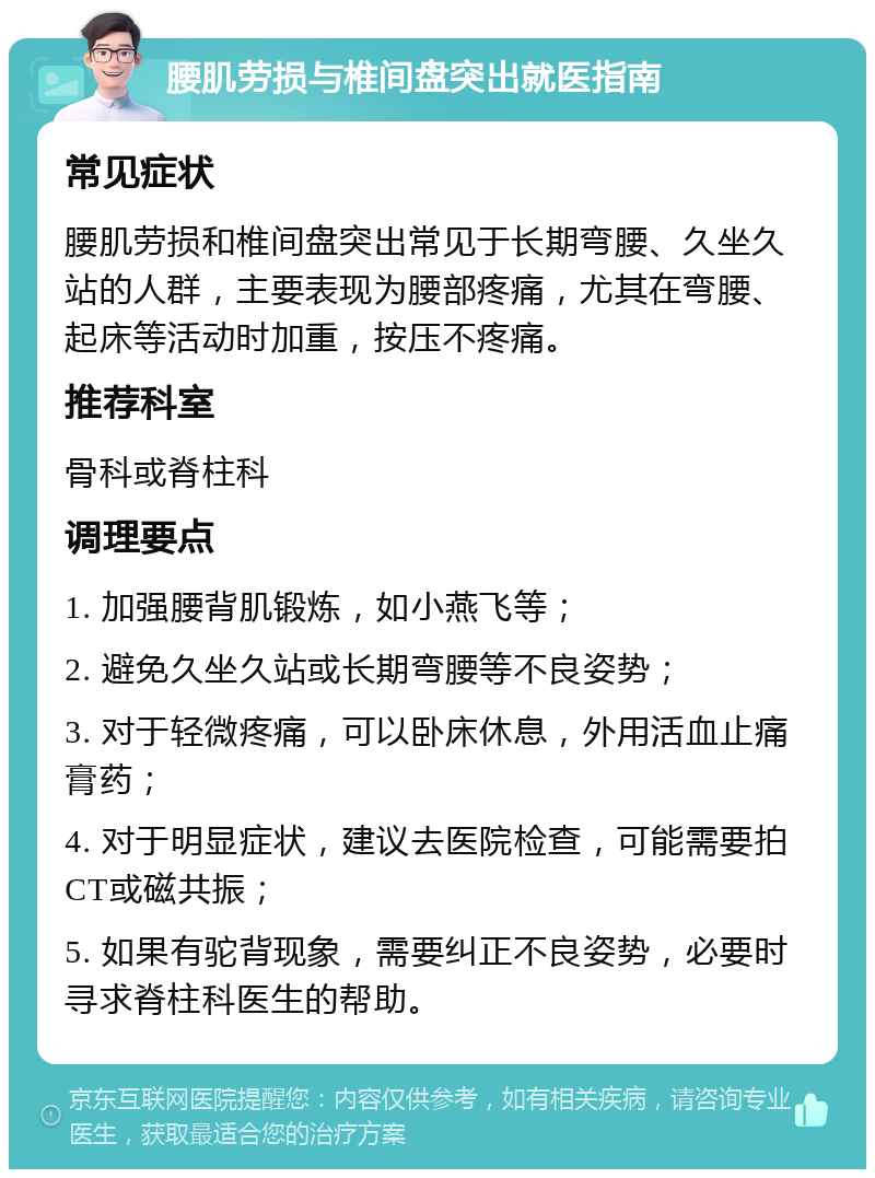 腰肌劳损与椎间盘突出就医指南 常见症状 腰肌劳损和椎间盘突出常见于长期弯腰、久坐久站的人群，主要表现为腰部疼痛，尤其在弯腰、起床等活动时加重，按压不疼痛。 推荐科室 骨科或脊柱科 调理要点 1. 加强腰背肌锻炼，如小燕飞等； 2. 避免久坐久站或长期弯腰等不良姿势； 3. 对于轻微疼痛，可以卧床休息，外用活血止痛膏药； 4. 对于明显症状，建议去医院检查，可能需要拍CT或磁共振； 5. 如果有驼背现象，需要纠正不良姿势，必要时寻求脊柱科医生的帮助。