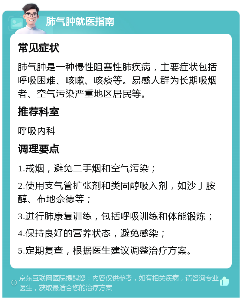 肺气肿就医指南 常见症状 肺气肿是一种慢性阻塞性肺疾病，主要症状包括呼吸困难、咳嗽、咳痰等。易感人群为长期吸烟者、空气污染严重地区居民等。 推荐科室 呼吸内科 调理要点 1.戒烟，避免二手烟和空气污染； 2.使用支气管扩张剂和类固醇吸入剂，如沙丁胺醇、布地奈德等； 3.进行肺康复训练，包括呼吸训练和体能锻炼； 4.保持良好的营养状态，避免感染； 5.定期复查，根据医生建议调整治疗方案。