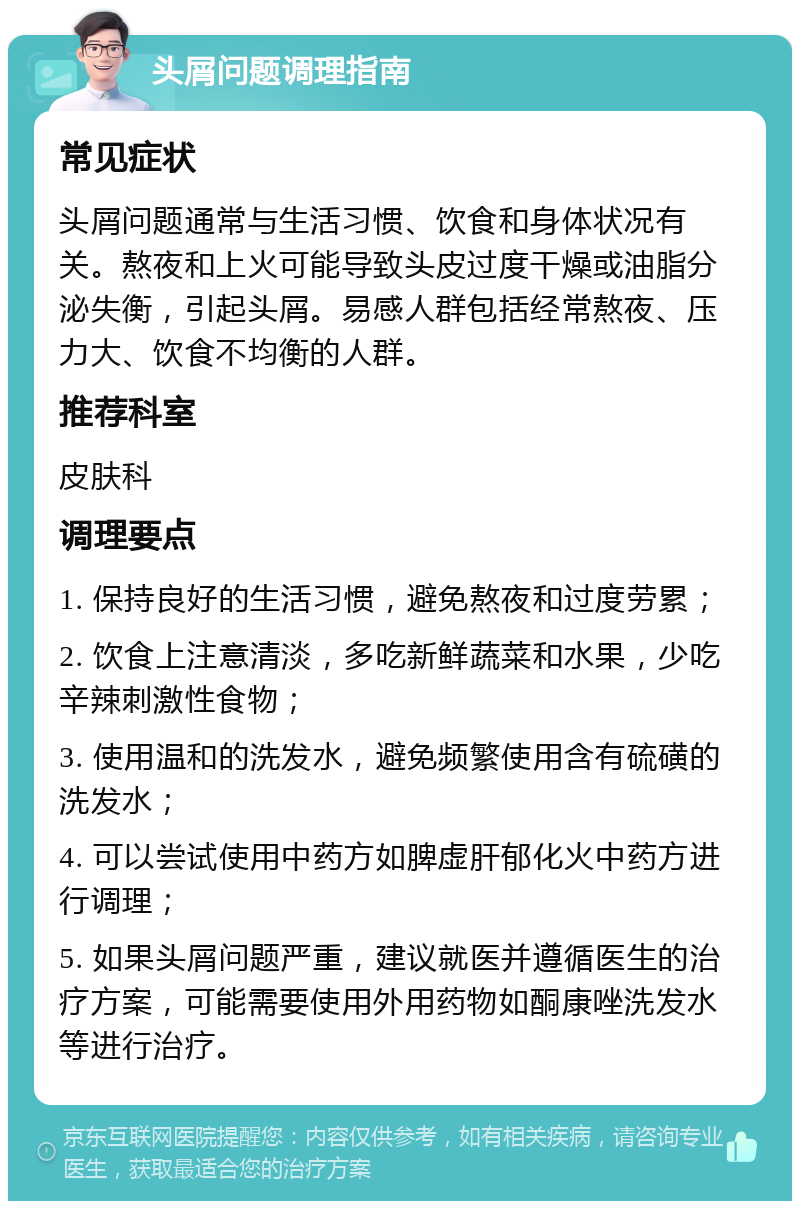 头屑问题调理指南 常见症状 头屑问题通常与生活习惯、饮食和身体状况有关。熬夜和上火可能导致头皮过度干燥或油脂分泌失衡，引起头屑。易感人群包括经常熬夜、压力大、饮食不均衡的人群。 推荐科室 皮肤科 调理要点 1. 保持良好的生活习惯，避免熬夜和过度劳累； 2. 饮食上注意清淡，多吃新鲜蔬菜和水果，少吃辛辣刺激性食物； 3. 使用温和的洗发水，避免频繁使用含有硫磺的洗发水； 4. 可以尝试使用中药方如脾虚肝郁化火中药方进行调理； 5. 如果头屑问题严重，建议就医并遵循医生的治疗方案，可能需要使用外用药物如酮康唑洗发水等进行治疗。