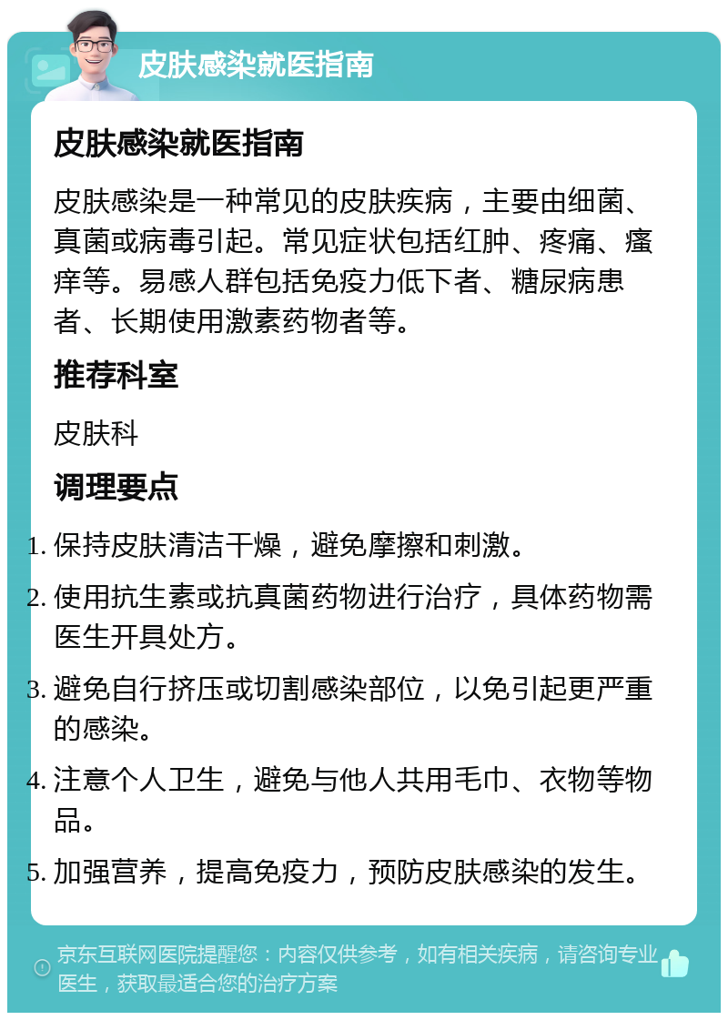 皮肤感染就医指南 皮肤感染就医指南 皮肤感染是一种常见的皮肤疾病，主要由细菌、真菌或病毒引起。常见症状包括红肿、疼痛、瘙痒等。易感人群包括免疫力低下者、糖尿病患者、长期使用激素药物者等。 推荐科室 皮肤科 调理要点 保持皮肤清洁干燥，避免摩擦和刺激。 使用抗生素或抗真菌药物进行治疗，具体药物需医生开具处方。 避免自行挤压或切割感染部位，以免引起更严重的感染。 注意个人卫生，避免与他人共用毛巾、衣物等物品。 加强营养，提高免疫力，预防皮肤感染的发生。