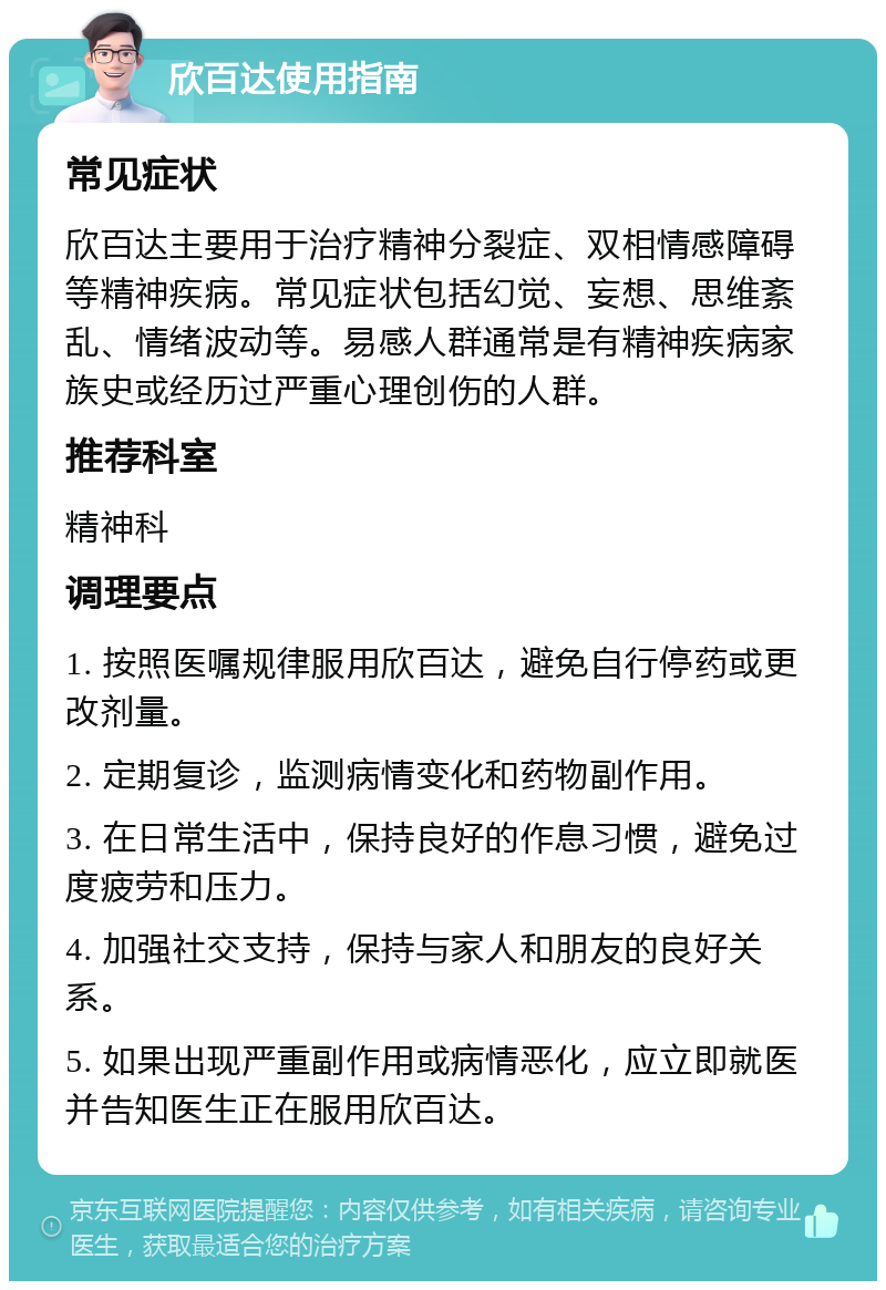 欣百达使用指南 常见症状 欣百达主要用于治疗精神分裂症、双相情感障碍等精神疾病。常见症状包括幻觉、妄想、思维紊乱、情绪波动等。易感人群通常是有精神疾病家族史或经历过严重心理创伤的人群。 推荐科室 精神科 调理要点 1. 按照医嘱规律服用欣百达，避免自行停药或更改剂量。 2. 定期复诊，监测病情变化和药物副作用。 3. 在日常生活中，保持良好的作息习惯，避免过度疲劳和压力。 4. 加强社交支持，保持与家人和朋友的良好关系。 5. 如果出现严重副作用或病情恶化，应立即就医并告知医生正在服用欣百达。