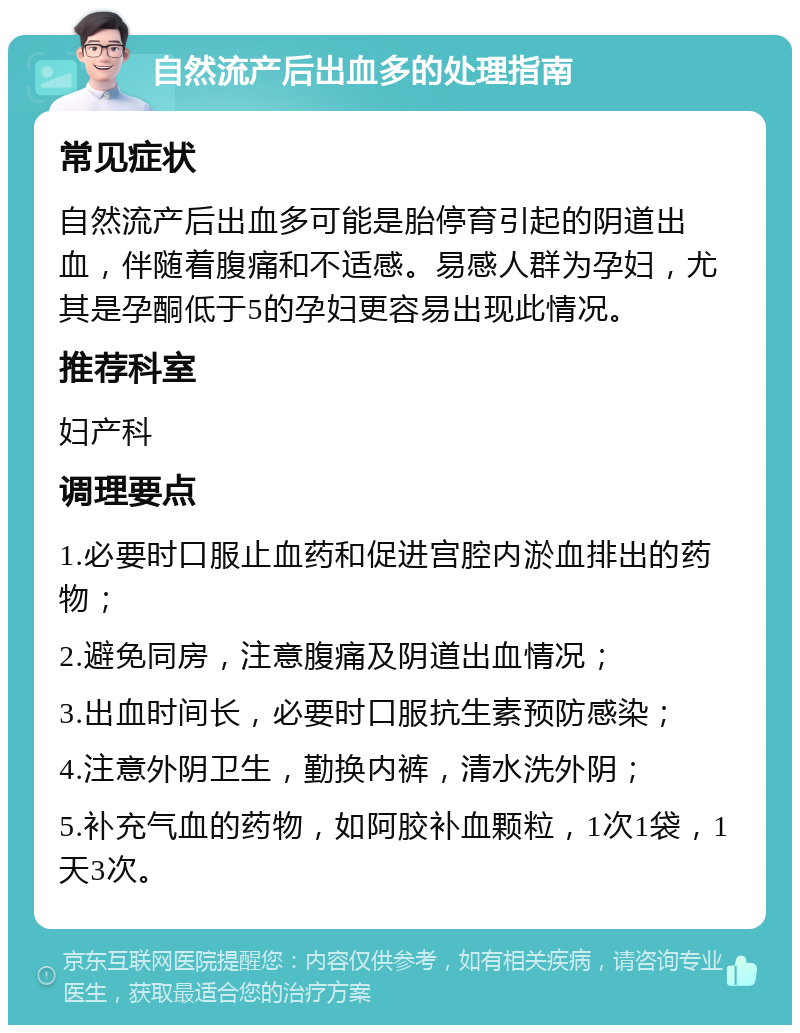 自然流产后出血多的处理指南 常见症状 自然流产后出血多可能是胎停育引起的阴道出血，伴随着腹痛和不适感。易感人群为孕妇，尤其是孕酮低于5的孕妇更容易出现此情况。 推荐科室 妇产科 调理要点 1.必要时口服止血药和促进宫腔内淤血排出的药物； 2.避免同房，注意腹痛及阴道出血情况； 3.出血时间长，必要时口服抗生素预防感染； 4.注意外阴卫生，勤换内裤，清水洗外阴； 5.补充气血的药物，如阿胶补血颗粒，1次1袋，1天3次。