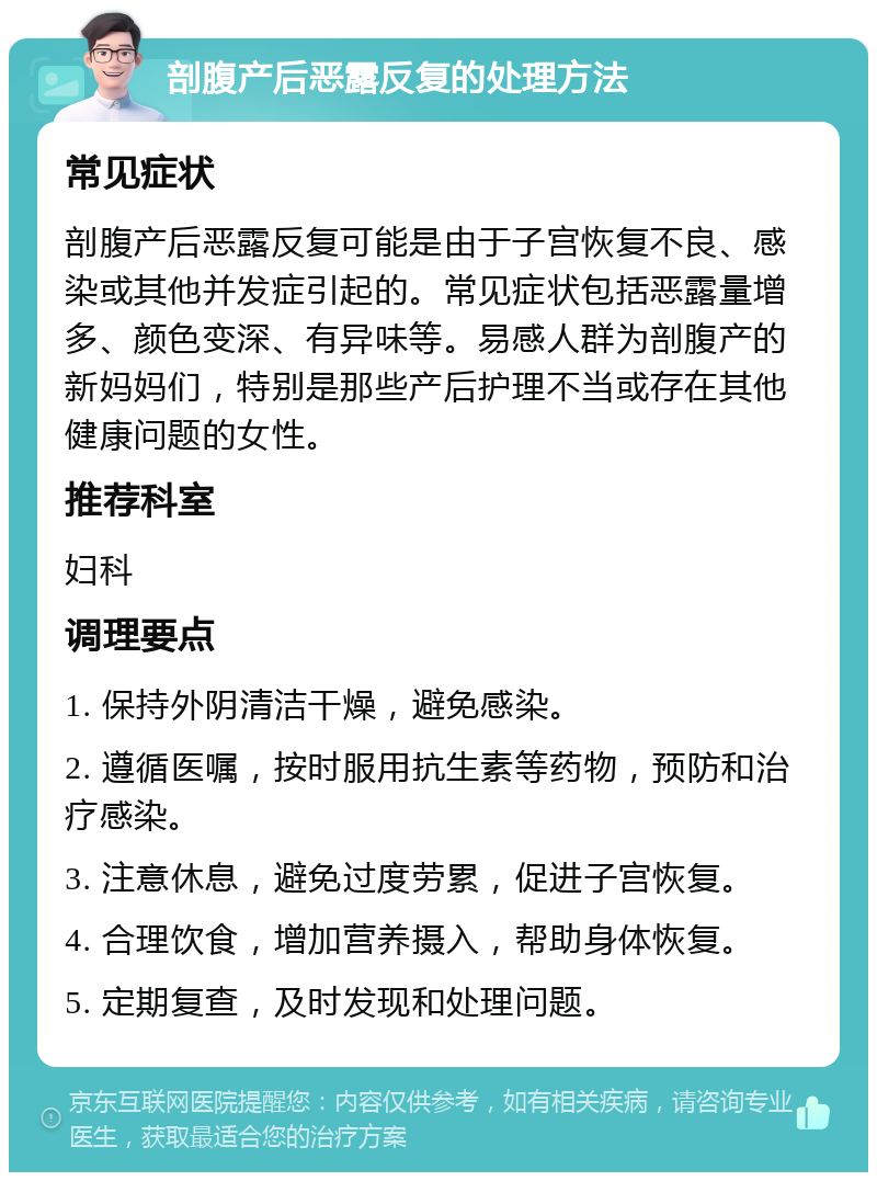 剖腹产后恶露反复的处理方法 常见症状 剖腹产后恶露反复可能是由于子宫恢复不良、感染或其他并发症引起的。常见症状包括恶露量增多、颜色变深、有异味等。易感人群为剖腹产的新妈妈们，特别是那些产后护理不当或存在其他健康问题的女性。 推荐科室 妇科 调理要点 1. 保持外阴清洁干燥，避免感染。 2. 遵循医嘱，按时服用抗生素等药物，预防和治疗感染。 3. 注意休息，避免过度劳累，促进子宫恢复。 4. 合理饮食，增加营养摄入，帮助身体恢复。 5. 定期复查，及时发现和处理问题。