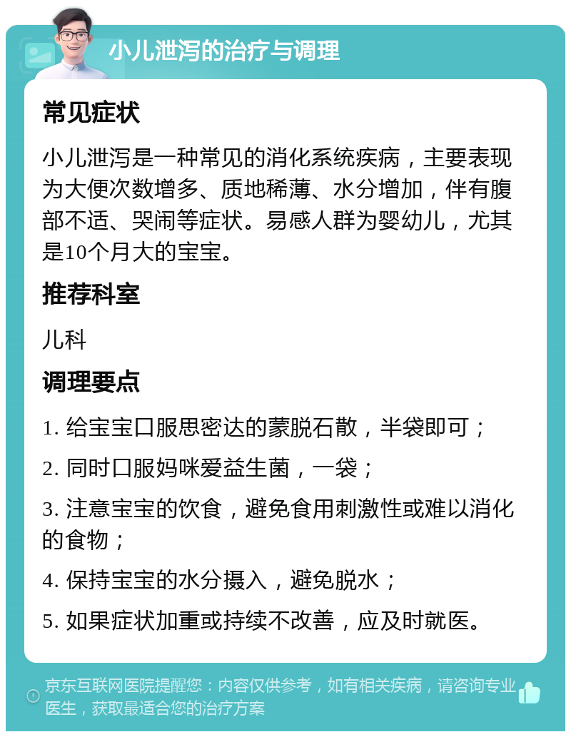 小儿泄泻的治疗与调理 常见症状 小儿泄泻是一种常见的消化系统疾病，主要表现为大便次数增多、质地稀薄、水分增加，伴有腹部不适、哭闹等症状。易感人群为婴幼儿，尤其是10个月大的宝宝。 推荐科室 儿科 调理要点 1. 给宝宝口服思密达的蒙脱石散，半袋即可； 2. 同时口服妈咪爱益生菌，一袋； 3. 注意宝宝的饮食，避免食用刺激性或难以消化的食物； 4. 保持宝宝的水分摄入，避免脱水； 5. 如果症状加重或持续不改善，应及时就医。