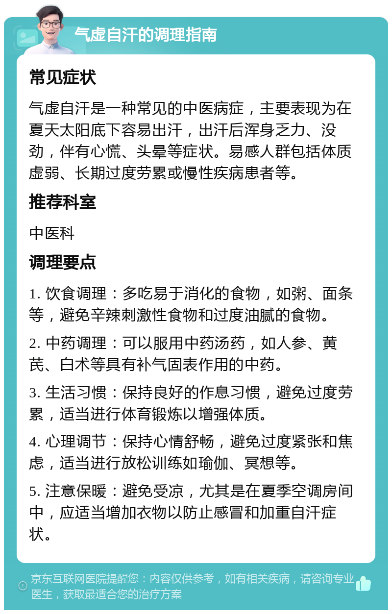 气虚自汗的调理指南 常见症状 气虚自汗是一种常见的中医病症，主要表现为在夏天太阳底下容易出汗，出汗后浑身乏力、没劲，伴有心慌、头晕等症状。易感人群包括体质虚弱、长期过度劳累或慢性疾病患者等。 推荐科室 中医科 调理要点 1. 饮食调理：多吃易于消化的食物，如粥、面条等，避免辛辣刺激性食物和过度油腻的食物。 2. 中药调理：可以服用中药汤药，如人参、黄芪、白术等具有补气固表作用的中药。 3. 生活习惯：保持良好的作息习惯，避免过度劳累，适当进行体育锻炼以增强体质。 4. 心理调节：保持心情舒畅，避免过度紧张和焦虑，适当进行放松训练如瑜伽、冥想等。 5. 注意保暖：避免受凉，尤其是在夏季空调房间中，应适当增加衣物以防止感冒和加重自汗症状。