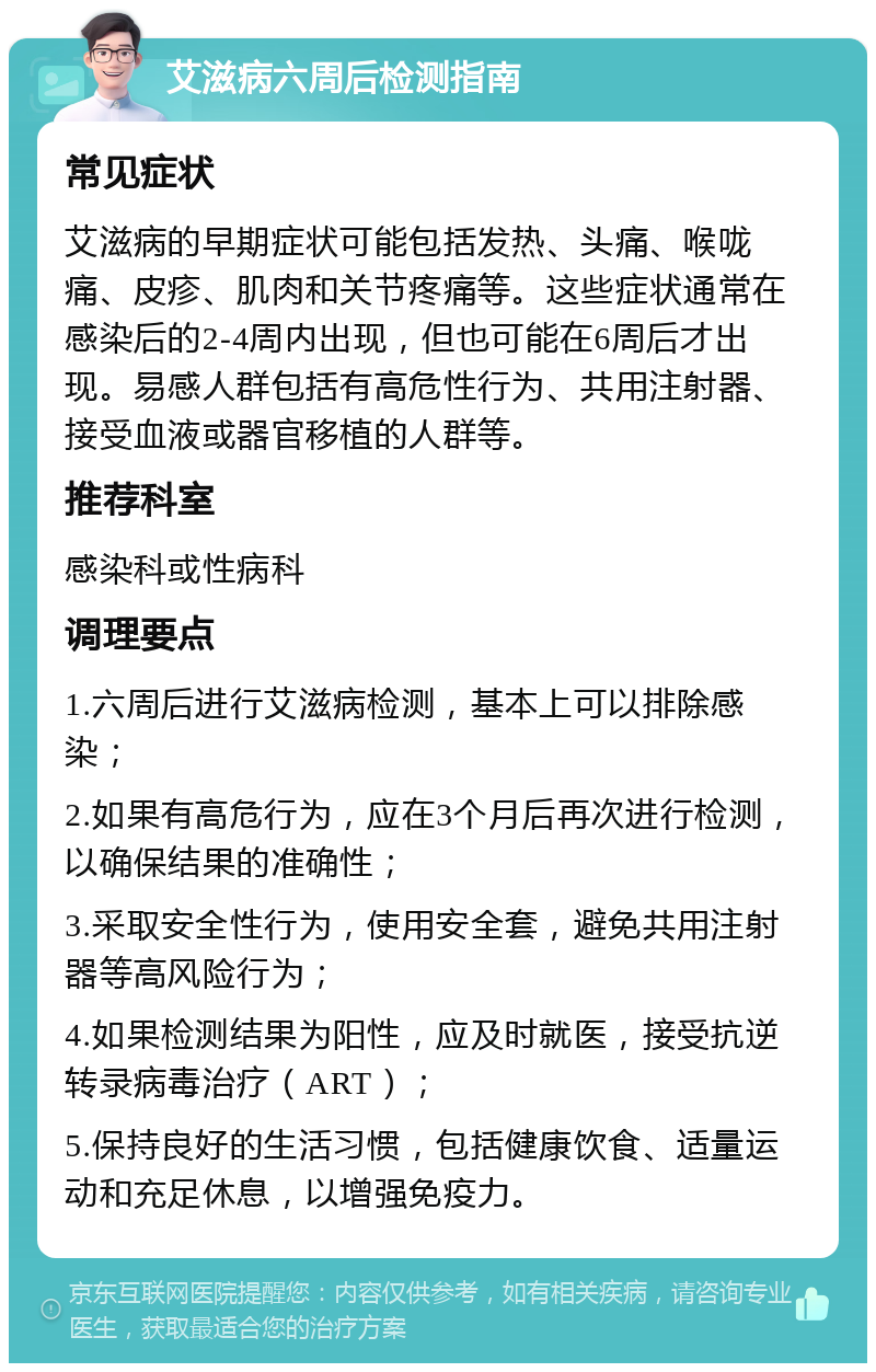 艾滋病六周后检测指南 常见症状 艾滋病的早期症状可能包括发热、头痛、喉咙痛、皮疹、肌肉和关节疼痛等。这些症状通常在感染后的2-4周内出现，但也可能在6周后才出现。易感人群包括有高危性行为、共用注射器、接受血液或器官移植的人群等。 推荐科室 感染科或性病科 调理要点 1.六周后进行艾滋病检测，基本上可以排除感染； 2.如果有高危行为，应在3个月后再次进行检测，以确保结果的准确性； 3.采取安全性行为，使用安全套，避免共用注射器等高风险行为； 4.如果检测结果为阳性，应及时就医，接受抗逆转录病毒治疗（ART）； 5.保持良好的生活习惯，包括健康饮食、适量运动和充足休息，以增强免疫力。