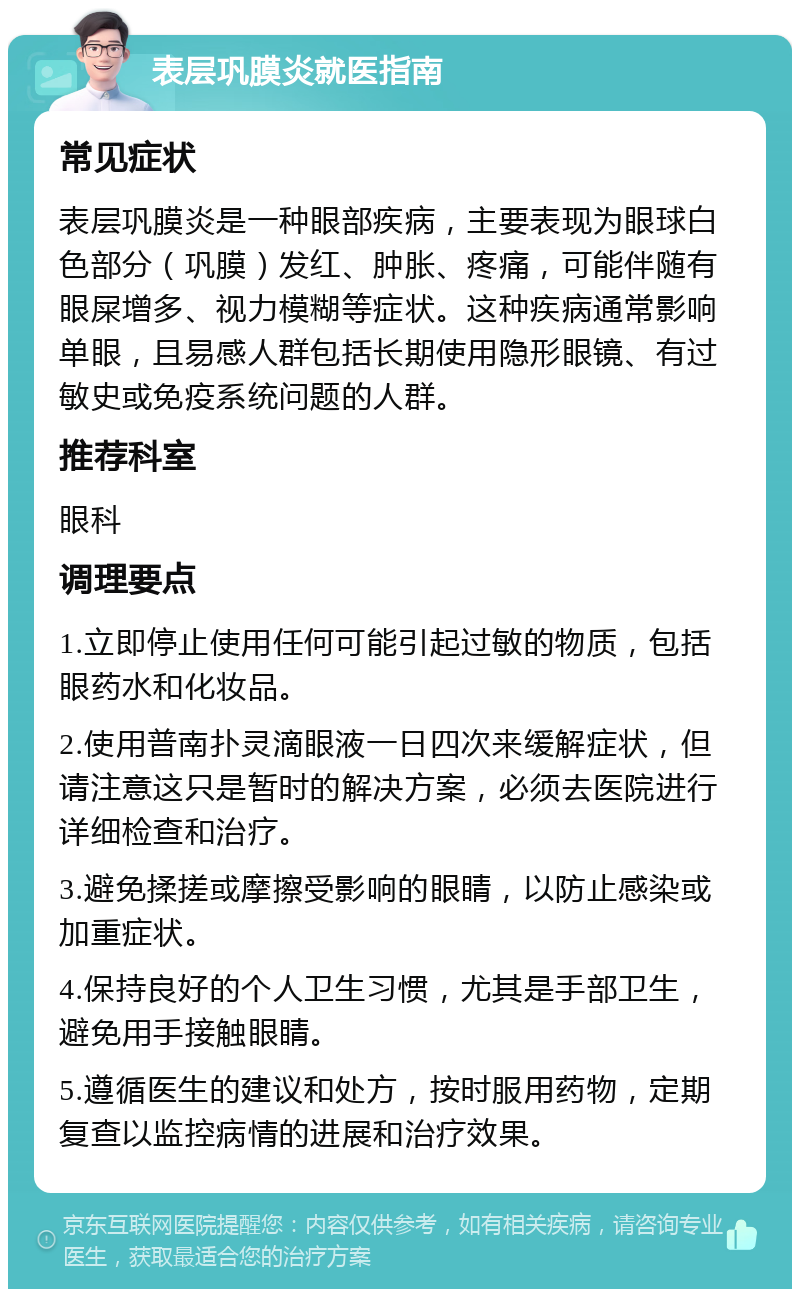 表层巩膜炎就医指南 常见症状 表层巩膜炎是一种眼部疾病，主要表现为眼球白色部分（巩膜）发红、肿胀、疼痛，可能伴随有眼屎增多、视力模糊等症状。这种疾病通常影响单眼，且易感人群包括长期使用隐形眼镜、有过敏史或免疫系统问题的人群。 推荐科室 眼科 调理要点 1.立即停止使用任何可能引起过敏的物质，包括眼药水和化妆品。 2.使用普南扑灵滴眼液一日四次来缓解症状，但请注意这只是暂时的解决方案，必须去医院进行详细检查和治疗。 3.避免揉搓或摩擦受影响的眼睛，以防止感染或加重症状。 4.保持良好的个人卫生习惯，尤其是手部卫生，避免用手接触眼睛。 5.遵循医生的建议和处方，按时服用药物，定期复查以监控病情的进展和治疗效果。