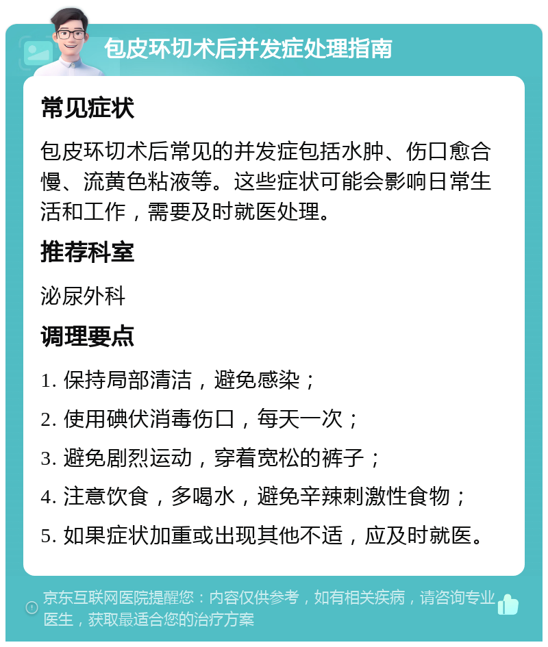 包皮环切术后并发症处理指南 常见症状 包皮环切术后常见的并发症包括水肿、伤口愈合慢、流黄色粘液等。这些症状可能会影响日常生活和工作，需要及时就医处理。 推荐科室 泌尿外科 调理要点 1. 保持局部清洁，避免感染； 2. 使用碘伏消毒伤口，每天一次； 3. 避免剧烈运动，穿着宽松的裤子； 4. 注意饮食，多喝水，避免辛辣刺激性食物； 5. 如果症状加重或出现其他不适，应及时就医。