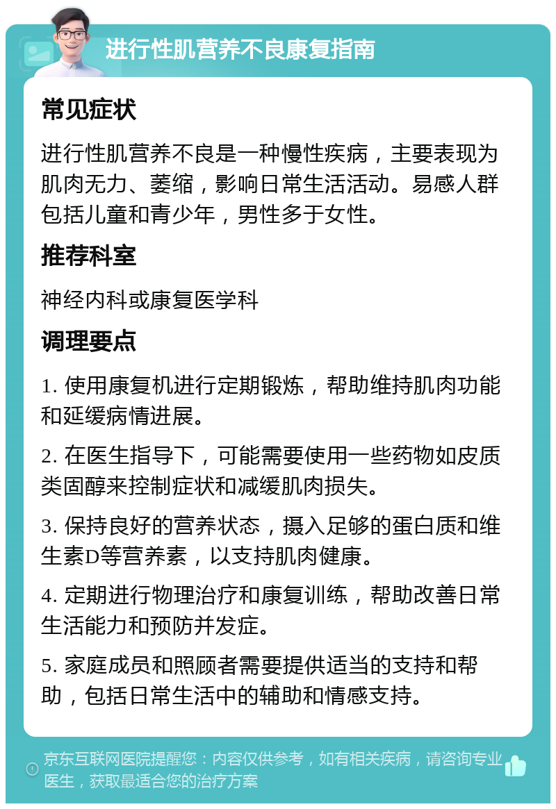 进行性肌营养不良康复指南 常见症状 进行性肌营养不良是一种慢性疾病，主要表现为肌肉无力、萎缩，影响日常生活活动。易感人群包括儿童和青少年，男性多于女性。 推荐科室 神经内科或康复医学科 调理要点 1. 使用康复机进行定期锻炼，帮助维持肌肉功能和延缓病情进展。 2. 在医生指导下，可能需要使用一些药物如皮质类固醇来控制症状和减缓肌肉损失。 3. 保持良好的营养状态，摄入足够的蛋白质和维生素D等营养素，以支持肌肉健康。 4. 定期进行物理治疗和康复训练，帮助改善日常生活能力和预防并发症。 5. 家庭成员和照顾者需要提供适当的支持和帮助，包括日常生活中的辅助和情感支持。