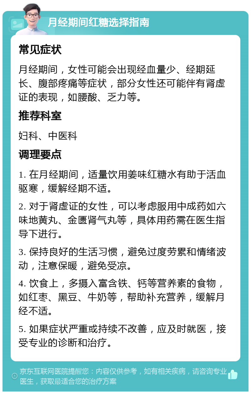 月经期间红糖选择指南 常见症状 月经期间，女性可能会出现经血量少、经期延长、腹部疼痛等症状，部分女性还可能伴有肾虚证的表现，如腰酸、乏力等。 推荐科室 妇科、中医科 调理要点 1. 在月经期间，适量饮用姜味红糖水有助于活血驱寒，缓解经期不适。 2. 对于肾虚证的女性，可以考虑服用中成药如六味地黄丸、金匮肾气丸等，具体用药需在医生指导下进行。 3. 保持良好的生活习惯，避免过度劳累和情绪波动，注意保暖，避免受凉。 4. 饮食上，多摄入富含铁、钙等营养素的食物，如红枣、黑豆、牛奶等，帮助补充营养，缓解月经不适。 5. 如果症状严重或持续不改善，应及时就医，接受专业的诊断和治疗。