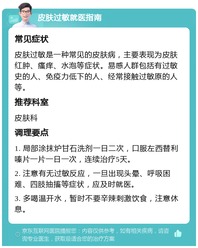 皮肤过敏就医指南 常见症状 皮肤过敏是一种常见的皮肤病，主要表现为皮肤红肿、瘙痒、水泡等症状。易感人群包括有过敏史的人、免疫力低下的人、经常接触过敏原的人等。 推荐科室 皮肤科 调理要点 1. 局部涂抹炉甘石洗剂一日二次，口服左西替利嗪片一片一日一次，连续治疗5天。 2. 注意有无过敏反应，一旦出现头晕、呼吸困难、四肢抽搐等症状，应及时就医。 3. 多喝温开水，暂时不要辛辣刺激饮食，注意休息。