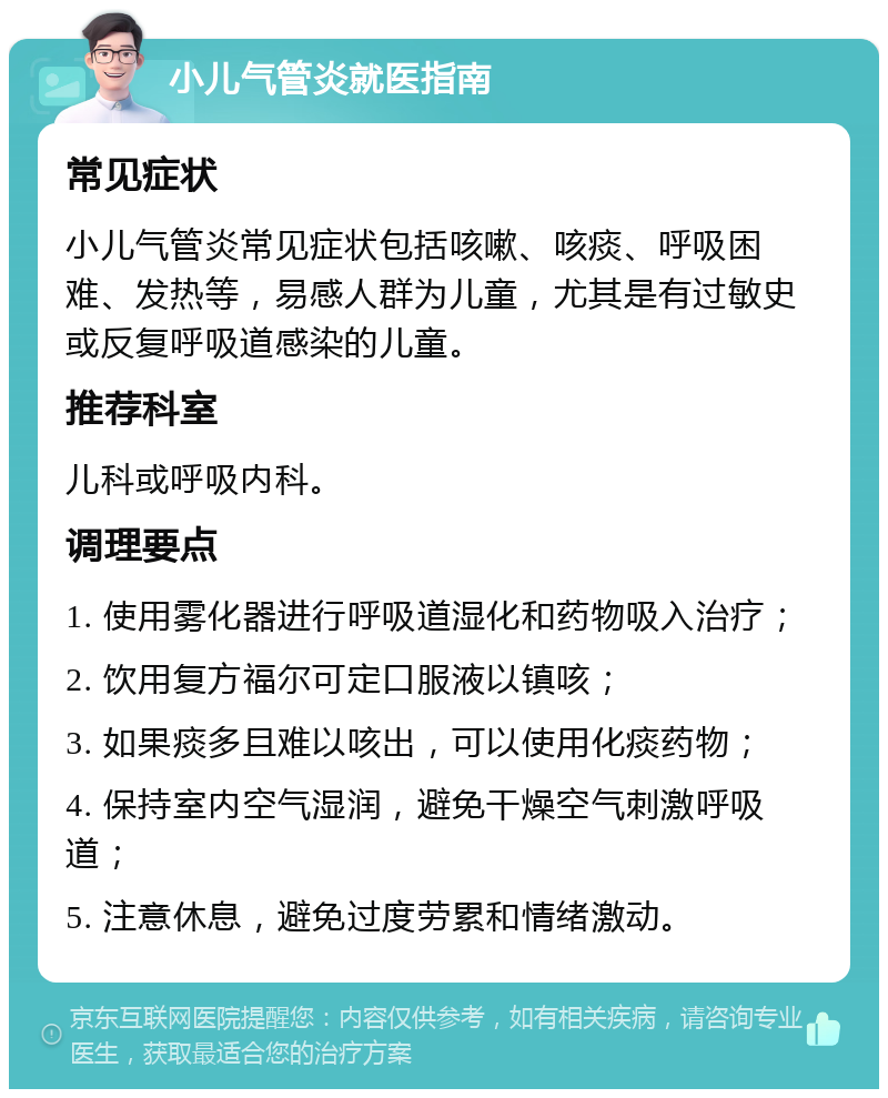 小儿气管炎就医指南 常见症状 小儿气管炎常见症状包括咳嗽、咳痰、呼吸困难、发热等，易感人群为儿童，尤其是有过敏史或反复呼吸道感染的儿童。 推荐科室 儿科或呼吸内科。 调理要点 1. 使用雾化器进行呼吸道湿化和药物吸入治疗； 2. 饮用复方福尔可定口服液以镇咳； 3. 如果痰多且难以咳出，可以使用化痰药物； 4. 保持室内空气湿润，避免干燥空气刺激呼吸道； 5. 注意休息，避免过度劳累和情绪激动。