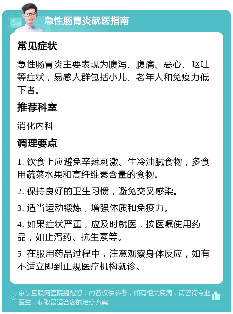 急性肠胃炎就医指南 常见症状 急性肠胃炎主要表现为腹泻、腹痛、恶心、呕吐等症状，易感人群包括小儿、老年人和免疫力低下者。 推荐科室 消化内科 调理要点 1. 饮食上应避免辛辣刺激、生冷油腻食物，多食用蔬菜水果和高纤维素含量的食物。 2. 保持良好的卫生习惯，避免交叉感染。 3. 适当运动锻炼，增强体质和免疫力。 4. 如果症状严重，应及时就医，按医嘱使用药品，如止泻药、抗生素等。 5. 在服用药品过程中，注意观察身体反应，如有不适立即到正规医疗机构就诊。