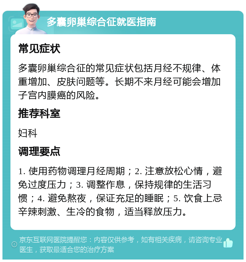 多囊卵巢综合征就医指南 常见症状 多囊卵巢综合征的常见症状包括月经不规律、体重增加、皮肤问题等。长期不来月经可能会增加子宫内膜癌的风险。 推荐科室 妇科 调理要点 1. 使用药物调理月经周期；2. 注意放松心情，避免过度压力；3. 调整作息，保持规律的生活习惯；4. 避免熬夜，保证充足的睡眠；5. 饮食上忌辛辣刺激、生冷的食物，适当释放压力。