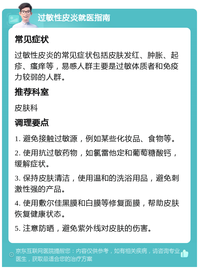 过敏性皮炎就医指南 常见症状 过敏性皮炎的常见症状包括皮肤发红、肿胀、起疹、瘙痒等，易感人群主要是过敏体质者和免疫力较弱的人群。 推荐科室 皮肤科 调理要点 1. 避免接触过敏源，例如某些化妆品、食物等。 2. 使用抗过敏药物，如氯雷他定和葡萄糖酸钙，缓解症状。 3. 保持皮肤清洁，使用温和的洗浴用品，避免刺激性强的产品。 4. 使用敷尔佳黑膜和白膜等修复面膜，帮助皮肤恢复健康状态。 5. 注意防晒，避免紫外线对皮肤的伤害。