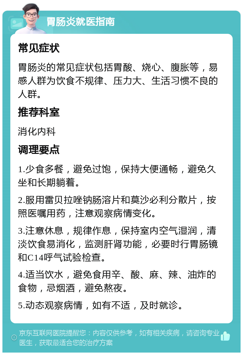 胃肠炎就医指南 常见症状 胃肠炎的常见症状包括胃酸、烧心、腹胀等，易感人群为饮食不规律、压力大、生活习惯不良的人群。 推荐科室 消化内科 调理要点 1.少食多餐，避免过饱，保持大便通畅，避免久坐和长期躺着。 2.服用雷贝拉唑钠肠溶片和莫沙必利分散片，按照医嘱用药，注意观察病情变化。 3.注意休息，规律作息，保持室内空气湿润，清淡饮食易消化，监测肝肾功能，必要时行胃肠镜和C14呼气试验检查。 4.适当饮水，避免食用辛、酸、麻、辣、油炸的食物，忌烟酒，避免熬夜。 5.动态观察病情，如有不适，及时就诊。