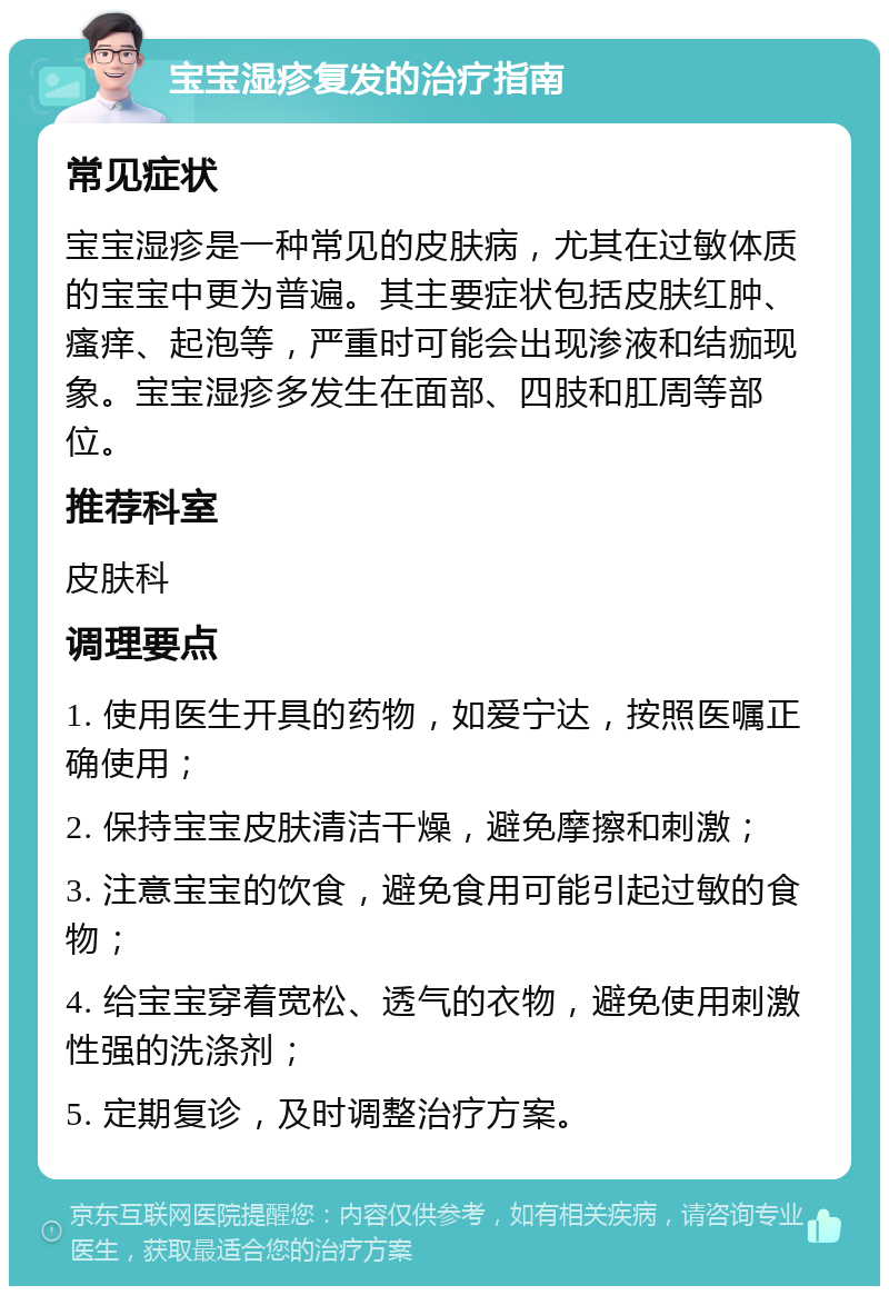 宝宝湿疹复发的治疗指南 常见症状 宝宝湿疹是一种常见的皮肤病，尤其在过敏体质的宝宝中更为普遍。其主要症状包括皮肤红肿、瘙痒、起泡等，严重时可能会出现渗液和结痂现象。宝宝湿疹多发生在面部、四肢和肛周等部位。 推荐科室 皮肤科 调理要点 1. 使用医生开具的药物，如爱宁达，按照医嘱正确使用； 2. 保持宝宝皮肤清洁干燥，避免摩擦和刺激； 3. 注意宝宝的饮食，避免食用可能引起过敏的食物； 4. 给宝宝穿着宽松、透气的衣物，避免使用刺激性强的洗涤剂； 5. 定期复诊，及时调整治疗方案。