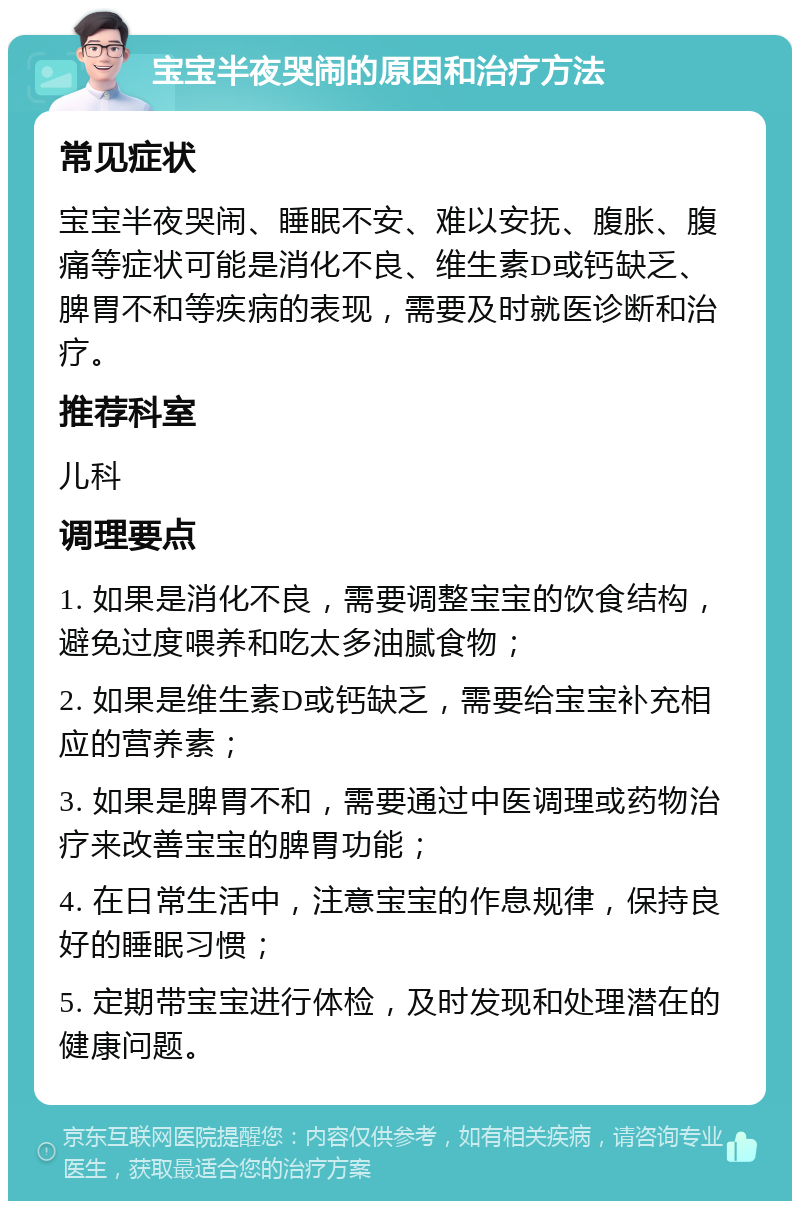 宝宝半夜哭闹的原因和治疗方法 常见症状 宝宝半夜哭闹、睡眠不安、难以安抚、腹胀、腹痛等症状可能是消化不良、维生素D或钙缺乏、脾胃不和等疾病的表现，需要及时就医诊断和治疗。 推荐科室 儿科 调理要点 1. 如果是消化不良，需要调整宝宝的饮食结构，避免过度喂养和吃太多油腻食物； 2. 如果是维生素D或钙缺乏，需要给宝宝补充相应的营养素； 3. 如果是脾胃不和，需要通过中医调理或药物治疗来改善宝宝的脾胃功能； 4. 在日常生活中，注意宝宝的作息规律，保持良好的睡眠习惯； 5. 定期带宝宝进行体检，及时发现和处理潜在的健康问题。