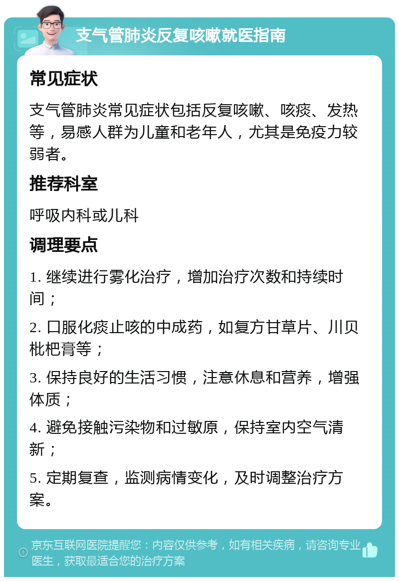 支气管肺炎反复咳嗽就医指南 常见症状 支气管肺炎常见症状包括反复咳嗽、咳痰、发热等，易感人群为儿童和老年人，尤其是免疫力较弱者。 推荐科室 呼吸内科或儿科 调理要点 1. 继续进行雾化治疗，增加治疗次数和持续时间； 2. 口服化痰止咳的中成药，如复方甘草片、川贝枇杷膏等； 3. 保持良好的生活习惯，注意休息和营养，增强体质； 4. 避免接触污染物和过敏原，保持室内空气清新； 5. 定期复查，监测病情变化，及时调整治疗方案。