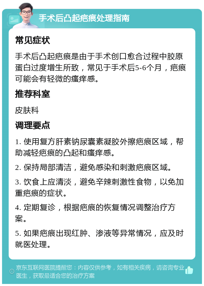 手术后凸起疤痕处理指南 常见症状 手术后凸起疤痕是由于手术创口愈合过程中胶原蛋白过度增生所致，常见于手术后5-6个月，疤痕可能会有轻微的瘙痒感。 推荐科室 皮肤科 调理要点 1. 使用复方肝素钠尿囊素凝胶外擦疤痕区域，帮助减轻疤痕的凸起和瘙痒感。 2. 保持局部清洁，避免感染和刺激疤痕区域。 3. 饮食上应清淡，避免辛辣刺激性食物，以免加重疤痕的症状。 4. 定期复诊，根据疤痕的恢复情况调整治疗方案。 5. 如果疤痕出现红肿、渗液等异常情况，应及时就医处理。