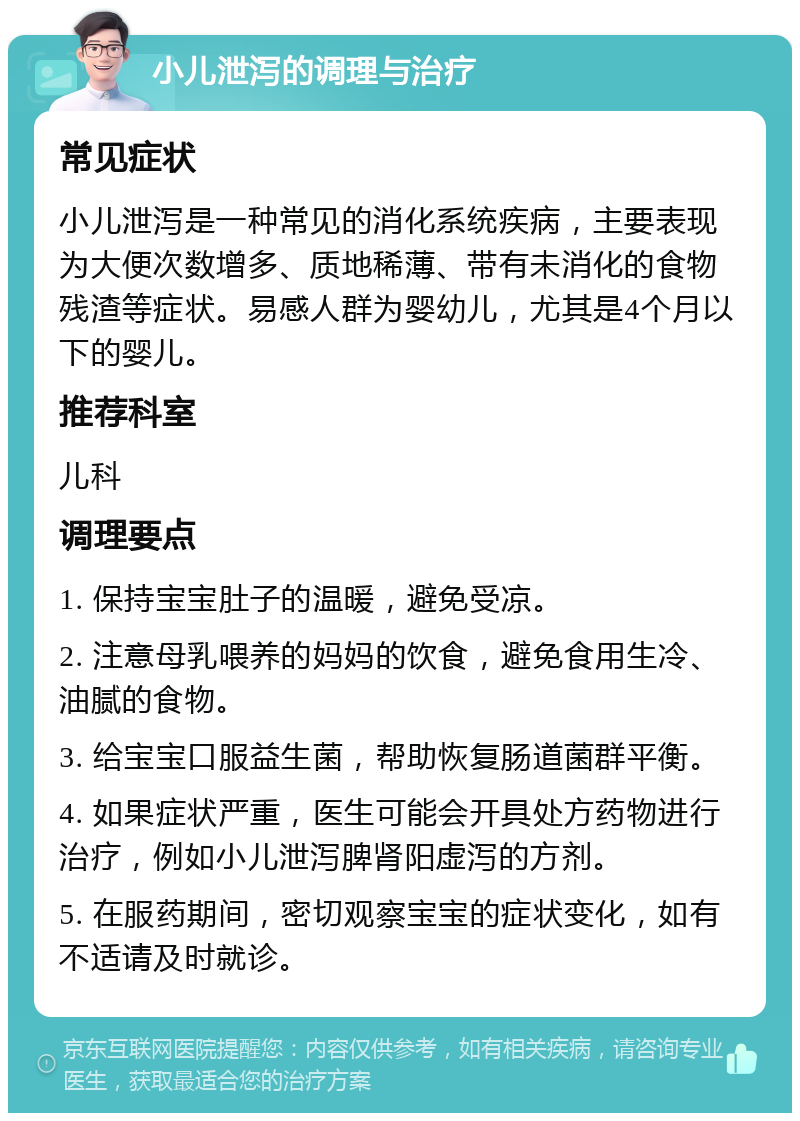 小儿泄泻的调理与治疗 常见症状 小儿泄泻是一种常见的消化系统疾病，主要表现为大便次数增多、质地稀薄、带有未消化的食物残渣等症状。易感人群为婴幼儿，尤其是4个月以下的婴儿。 推荐科室 儿科 调理要点 1. 保持宝宝肚子的温暖，避免受凉。 2. 注意母乳喂养的妈妈的饮食，避免食用生冷、油腻的食物。 3. 给宝宝口服益生菌，帮助恢复肠道菌群平衡。 4. 如果症状严重，医生可能会开具处方药物进行治疗，例如小儿泄泻脾肾阳虚泻的方剂。 5. 在服药期间，密切观察宝宝的症状变化，如有不适请及时就诊。