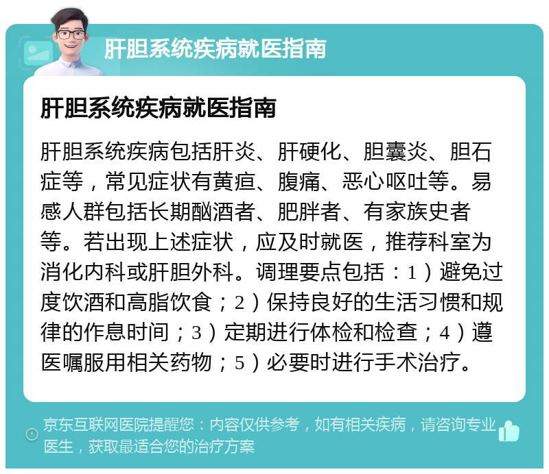 肝胆系统疾病就医指南 肝胆系统疾病就医指南 肝胆系统疾病包括肝炎、肝硬化、胆囊炎、胆石症等，常见症状有黄疸、腹痛、恶心呕吐等。易感人群包括长期酗酒者、肥胖者、有家族史者等。若出现上述症状，应及时就医，推荐科室为消化内科或肝胆外科。调理要点包括：1）避免过度饮酒和高脂饮食；2）保持良好的生活习惯和规律的作息时间；3）定期进行体检和检查；4）遵医嘱服用相关药物；5）必要时进行手术治疗。