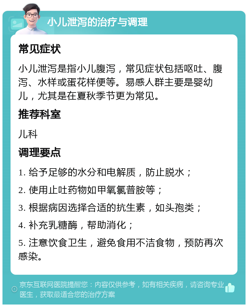 小儿泄泻的治疗与调理 常见症状 小儿泄泻是指小儿腹泻，常见症状包括呕吐、腹泻、水样或蛋花样便等。易感人群主要是婴幼儿，尤其是在夏秋季节更为常见。 推荐科室 儿科 调理要点 1. 给予足够的水分和电解质，防止脱水； 2. 使用止吐药物如甲氧氯普胺等； 3. 根据病因选择合适的抗生素，如头孢类； 4. 补充乳糖酶，帮助消化； 5. 注意饮食卫生，避免食用不洁食物，预防再次感染。