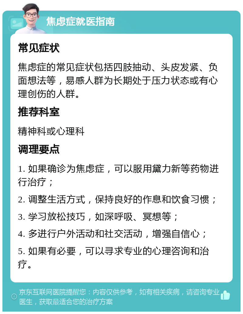 焦虑症就医指南 常见症状 焦虑症的常见症状包括四肢抽动、头皮发紧、负面想法等，易感人群为长期处于压力状态或有心理创伤的人群。 推荐科室 精神科或心理科 调理要点 1. 如果确诊为焦虑症，可以服用黛力新等药物进行治疗； 2. 调整生活方式，保持良好的作息和饮食习惯； 3. 学习放松技巧，如深呼吸、冥想等； 4. 多进行户外活动和社交活动，增强自信心； 5. 如果有必要，可以寻求专业的心理咨询和治疗。