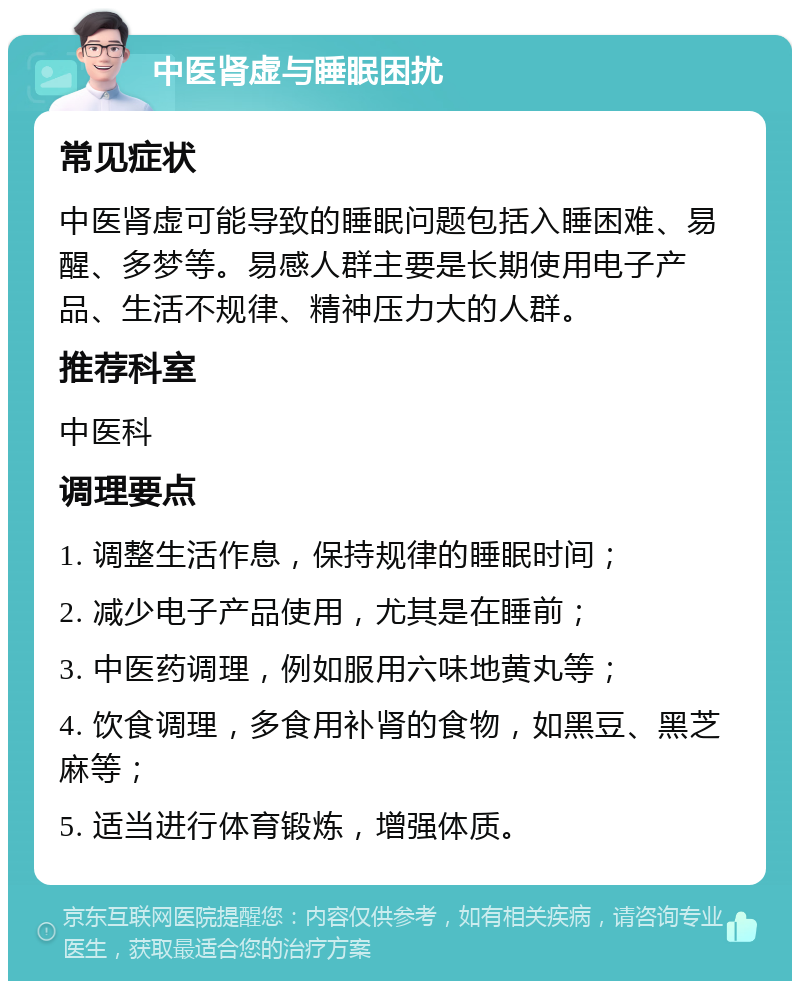 中医肾虚与睡眠困扰 常见症状 中医肾虚可能导致的睡眠问题包括入睡困难、易醒、多梦等。易感人群主要是长期使用电子产品、生活不规律、精神压力大的人群。 推荐科室 中医科 调理要点 1. 调整生活作息，保持规律的睡眠时间； 2. 减少电子产品使用，尤其是在睡前； 3. 中医药调理，例如服用六味地黄丸等； 4. 饮食调理，多食用补肾的食物，如黑豆、黑芝麻等； 5. 适当进行体育锻炼，增强体质。