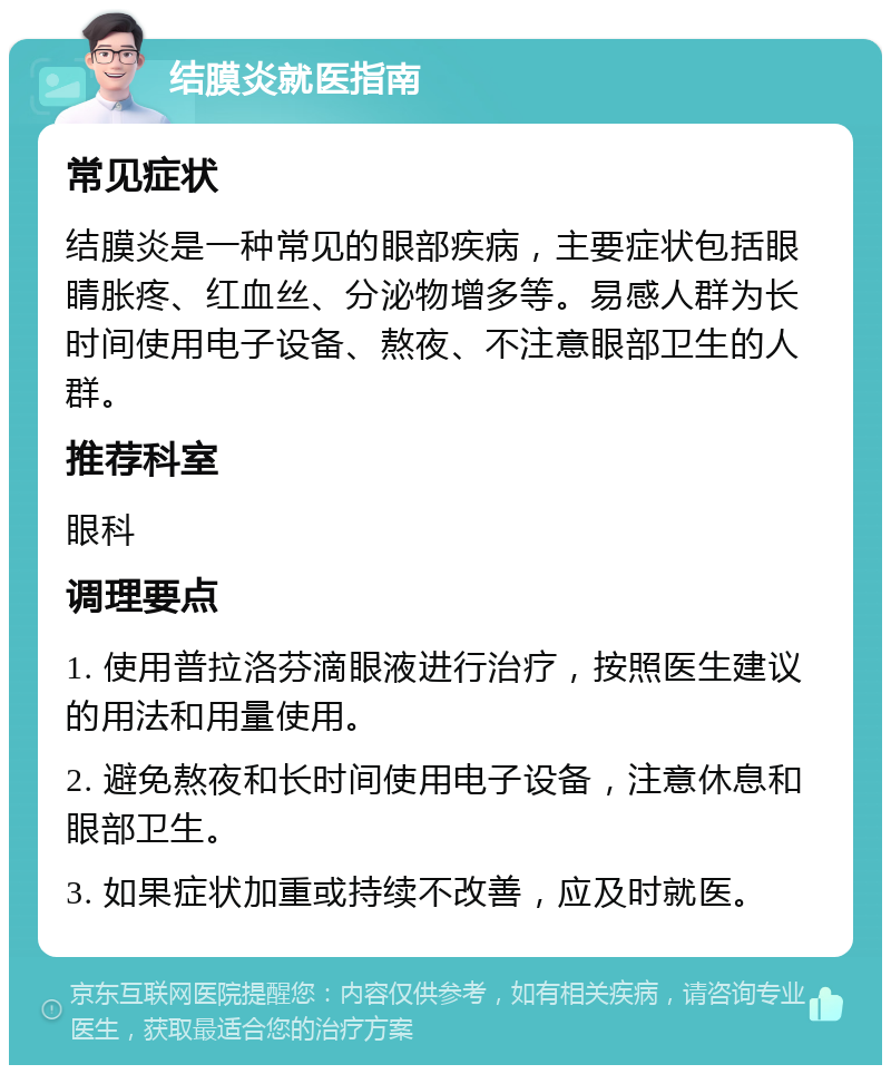 结膜炎就医指南 常见症状 结膜炎是一种常见的眼部疾病，主要症状包括眼睛胀疼、红血丝、分泌物增多等。易感人群为长时间使用电子设备、熬夜、不注意眼部卫生的人群。 推荐科室 眼科 调理要点 1. 使用普拉洛芬滴眼液进行治疗，按照医生建议的用法和用量使用。 2. 避免熬夜和长时间使用电子设备，注意休息和眼部卫生。 3. 如果症状加重或持续不改善，应及时就医。