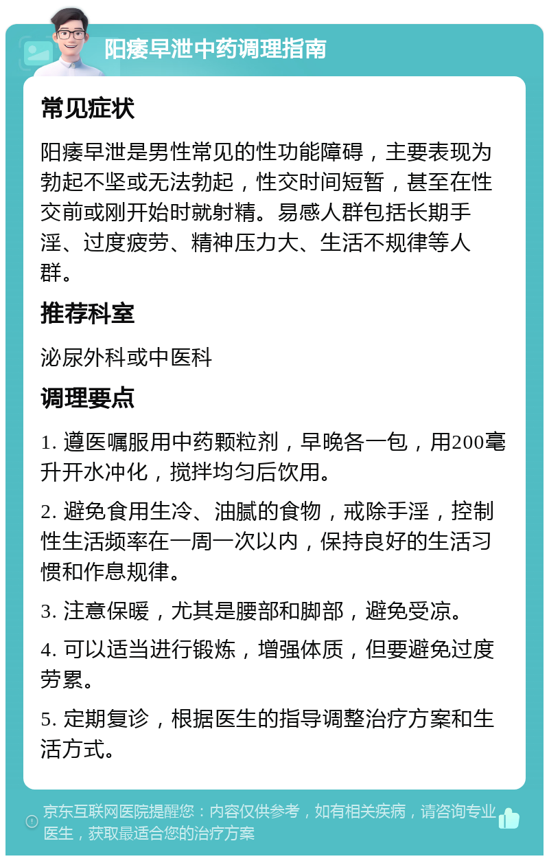 阳痿早泄中药调理指南 常见症状 阳痿早泄是男性常见的性功能障碍，主要表现为勃起不坚或无法勃起，性交时间短暂，甚至在性交前或刚开始时就射精。易感人群包括长期手淫、过度疲劳、精神压力大、生活不规律等人群。 推荐科室 泌尿外科或中医科 调理要点 1. 遵医嘱服用中药颗粒剂，早晚各一包，用200毫升开水冲化，搅拌均匀后饮用。 2. 避免食用生冷、油腻的食物，戒除手淫，控制性生活频率在一周一次以内，保持良好的生活习惯和作息规律。 3. 注意保暖，尤其是腰部和脚部，避免受凉。 4. 可以适当进行锻炼，增强体质，但要避免过度劳累。 5. 定期复诊，根据医生的指导调整治疗方案和生活方式。