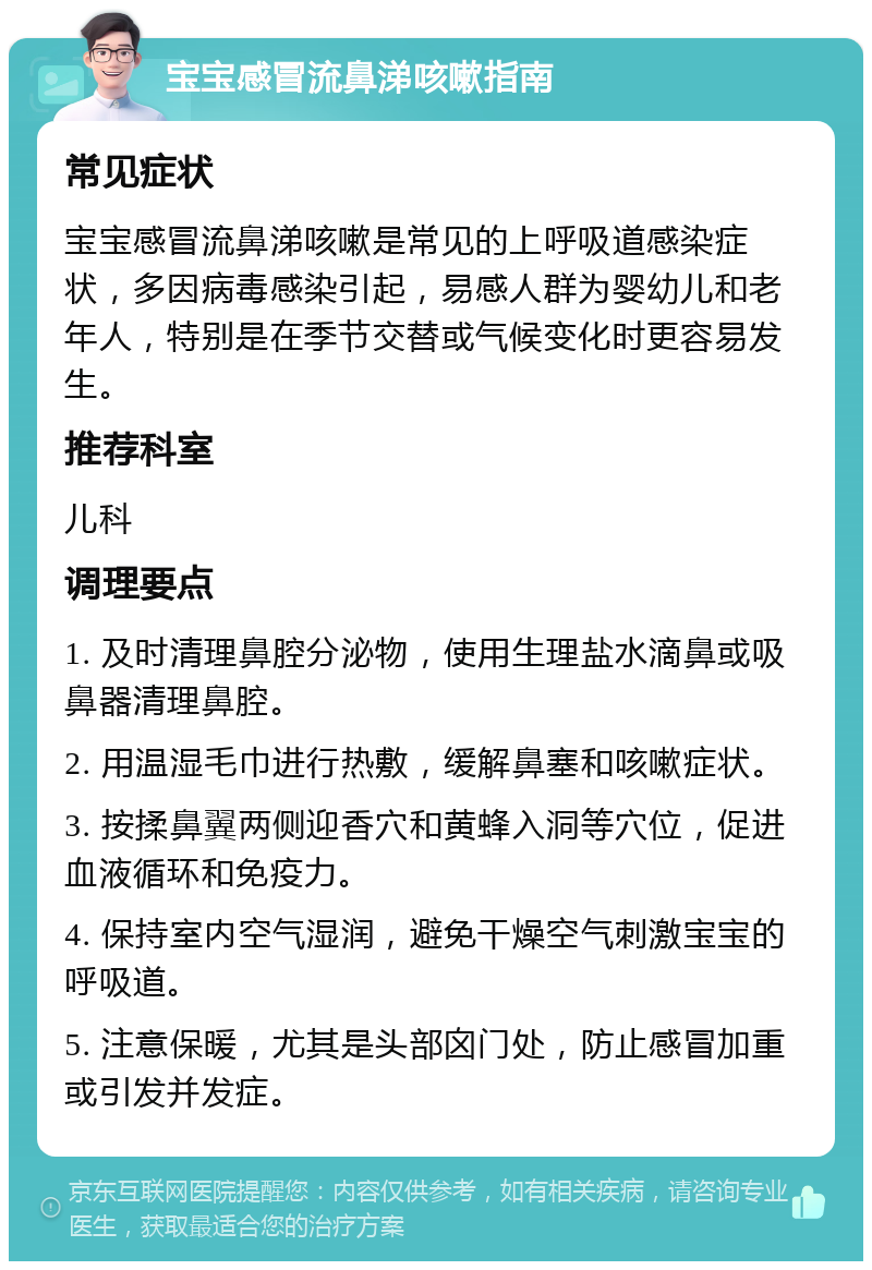 宝宝感冒流鼻涕咳嗽指南 常见症状 宝宝感冒流鼻涕咳嗽是常见的上呼吸道感染症状，多因病毒感染引起，易感人群为婴幼儿和老年人，特别是在季节交替或气候变化时更容易发生。 推荐科室 儿科 调理要点 1. 及时清理鼻腔分泌物，使用生理盐水滴鼻或吸鼻器清理鼻腔。 2. 用温湿毛巾进行热敷，缓解鼻塞和咳嗽症状。 3. 按揉鼻翼两侧迎香穴和黄蜂入洞等穴位，促进血液循环和免疫力。 4. 保持室内空气湿润，避免干燥空气刺激宝宝的呼吸道。 5. 注意保暖，尤其是头部囟门处，防止感冒加重或引发并发症。