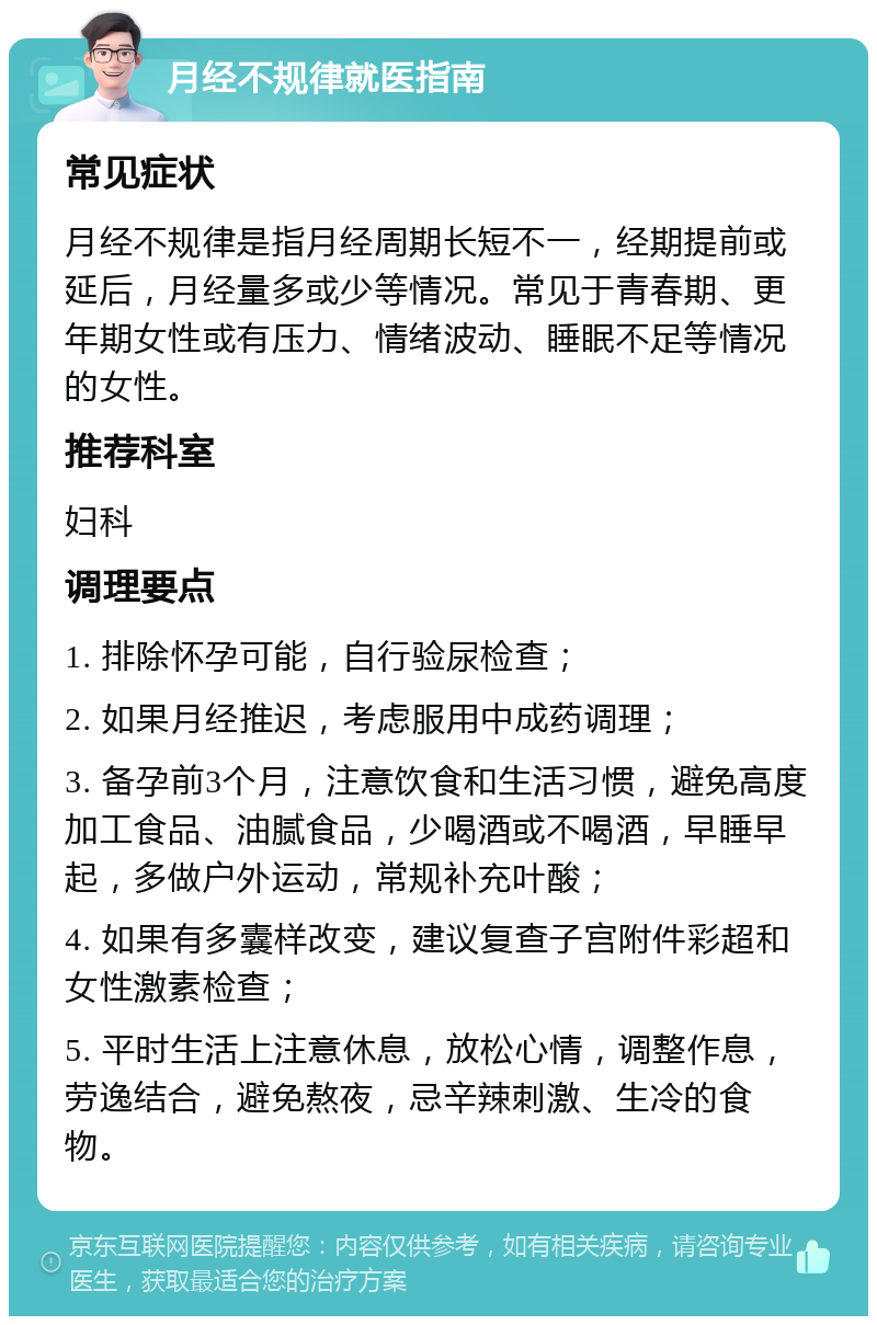 月经不规律就医指南 常见症状 月经不规律是指月经周期长短不一，经期提前或延后，月经量多或少等情况。常见于青春期、更年期女性或有压力、情绪波动、睡眠不足等情况的女性。 推荐科室 妇科 调理要点 1. 排除怀孕可能，自行验尿检查； 2. 如果月经推迟，考虑服用中成药调理； 3. 备孕前3个月，注意饮食和生活习惯，避免高度加工食品、油腻食品，少喝酒或不喝酒，早睡早起，多做户外运动，常规补充叶酸； 4. 如果有多囊样改变，建议复查子宫附件彩超和女性激素检查； 5. 平时生活上注意休息，放松心情，调整作息，劳逸结合，避免熬夜，忌辛辣刺激、生冷的食物。